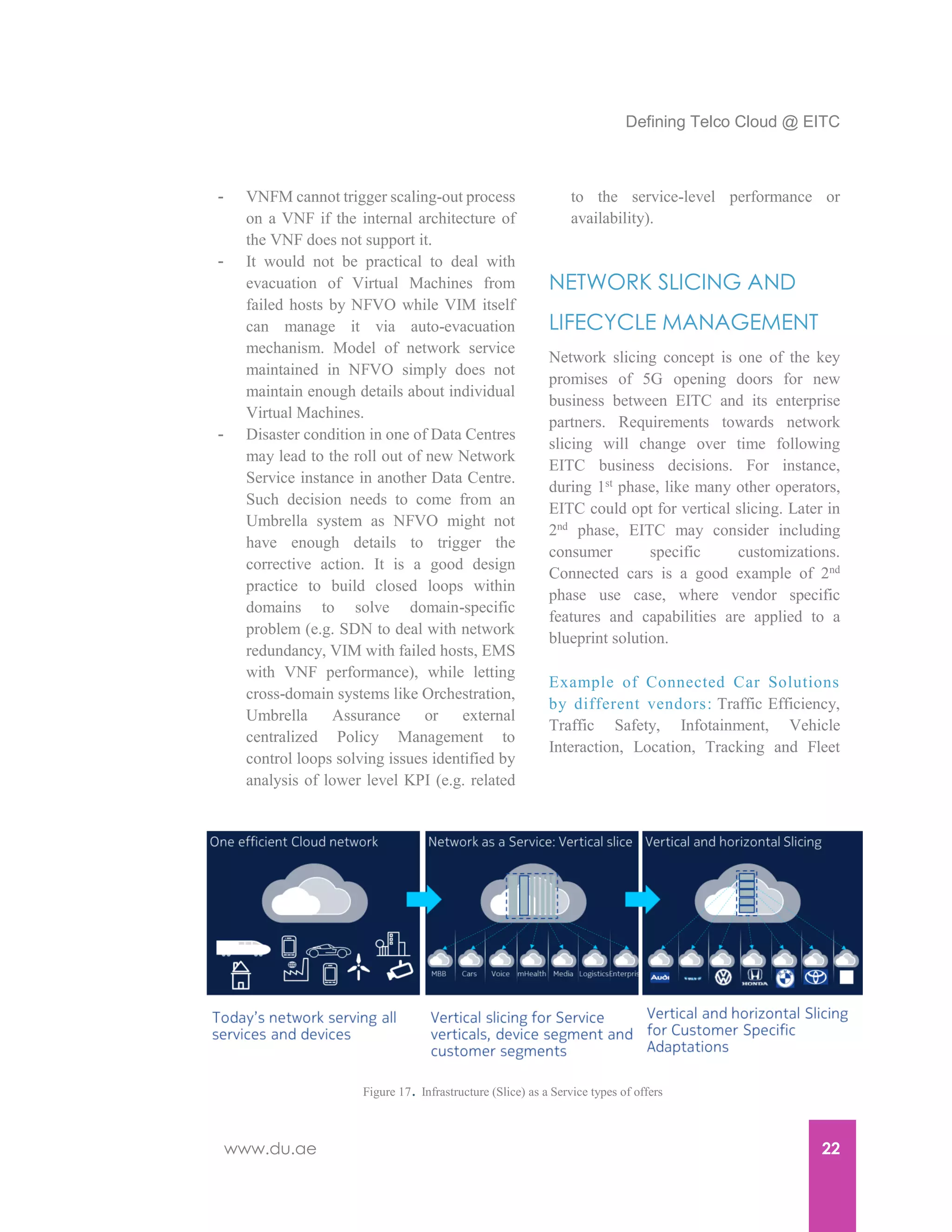 Defining Telco Cloud @ EITC
www.du.ae 22
- VNFM cannot trigger scaling-out process
on a VNF if the internal architecture of
the VNF does not support it.
- It would not be practical to deal with
evacuation of Virtual Machines from
failed hosts by NFVO while VIM itself
can manage it via auto-evacuation
mechanism. Model of network service
maintained in NFVO simply does not
maintain enough details about individual
Virtual Machines.
- Disaster condition in one of Data Centres
may lead to the roll out of new Network
Service instance in another Data Centre.
Such decision needs to come from an
Umbrella system as NFVO might not
have enough details to trigger the
corrective action. It is a good design
practice to build closed loops within
domains to solve domain-specific
problem (e.g. SDN to deal with network
redundancy, VIM with failed hosts, EMS
with VNF performance), while letting
cross-domain systems like Orchestration,
Umbrella Assurance or external
centralized Policy Management to
control loops solving issues identified by
analysis of lower level KPI (e.g. related
to the service-level performance or
availability).
NETWORK SLICING AND
LIFECYCLE MANAGEMENT
Network slicing concept is one of the key
promises of 5G opening doors for new
business between EITC and its enterprise
partners. Requirements towards network
slicing will change over time following
EITC business decisions. For instance,
during 1st phase, like many other operators,
EITC could opt for vertical slicing. Later in
2nd
phase, EITC may consider including
consumer specific customizations.
Connected cars is a good example of 2nd
phase use case, where vendor specific
features and capabilities are applied to a
blueprint solution.
Example of Connected Car Solutions
by different vendors: Traffic Efficiency,
Traffic Safety, Infotainment, Vehicle
Interaction, Location, Tracking and Fleet
Figure 17. Infrastructure (Slice) as a Service types of offers
 