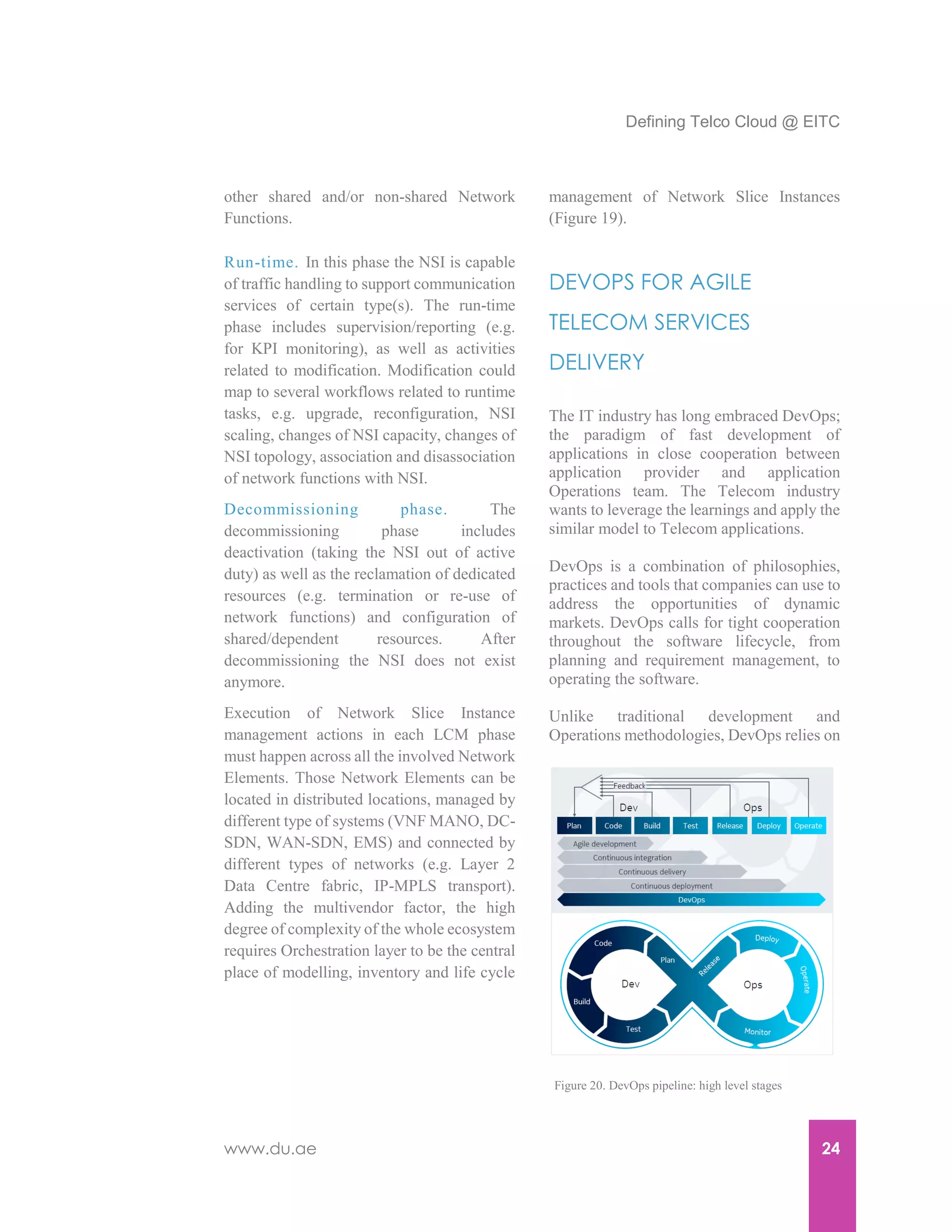Defining Telco Cloud @ EITC
www.du.ae 24
other shared and/or non-shared Network
Functions.
Run-time. In this phase the NSI is capable
of traffic handling to support communication
services of certain type(s). The run-time
phase includes supervision/reporting (e.g.
for KPI monitoring), as well as activities
related to modification. Modification could
map to several workflows related to runtime
tasks, e.g. upgrade, reconfiguration, NSI
scaling, changes of NSI capacity, changes of
NSI topology, association and disassociation
of network functions with NSI.
Decommissioning phase. The
decommissioning phase includes
deactivation (taking the NSI out of active
duty) as well as the reclamation of dedicated
resources (e.g. termination or re-use of
network functions) and configuration of
shared/dependent resources. After
decommissioning the NSI does not exist
anymore.
Execution of Network Slice Instance
management actions in each LCM phase
must happen across all the involved Network
Elements. Those Network Elements can be
located in distributed locations, managed by
different type of systems (VNF MANO, DC-
SDN, WAN-SDN, EMS) and connected by
different types of networks (e.g. Layer 2
Data Centre fabric, IP-MPLS transport).
Adding the multivendor factor, the high
degree of complexity of the whole ecosystem
requires Orchestration layer to be the central
place of modelling, inventory and life cycle
management of Network Slice Instances
(Figure 19).
DEVOPS FOR AGILE
TELECOM SERVICES
DELIVERY
The IT industry has long embraced DevOps;
the paradigm of fast development of
applications in close cooperation between
application provider and application
Operations team. The Telecom industry
wants to leverage the learnings and apply the
similar model to Telecom applications.
DevOps is a combination of philosophies,
practices and tools that companies can use to
address the opportunities of dynamic
markets. DevOps calls for tight cooperation
throughout the software lifecycle, from
planning and requirement management, to
operating the software.
Unlike traditional development and
Operations methodologies, DevOps relies on
Figure 20. DevOps pipeline: high level stages
 