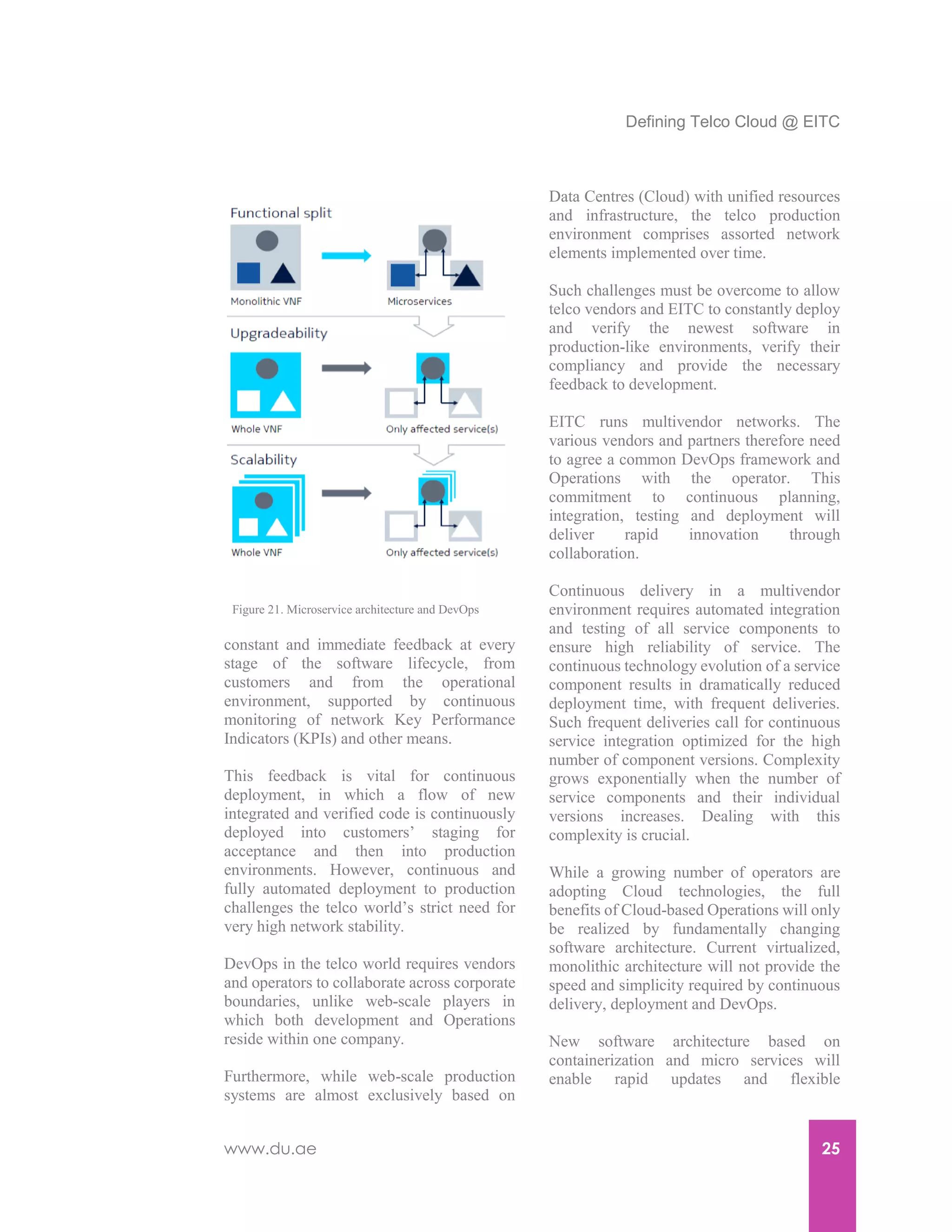 Defining Telco Cloud @ EITC
www.du.ae 25
constant and immediate feedback at every
stage of the software lifecycle, from
customers and from the operational
environment, supported by continuous
monitoring of network Key Performance
Indicators (KPIs) and other means.
This feedback is vital for continuous
deployment, in which a flow of new
integrated and verified code is continuously
deployed into customers’ staging for
acceptance and then into production
environments. However, continuous and
fully automated deployment to production
challenges the telco world’s strict need for
very high network stability.
DevOps in the telco world requires vendors
and operators to collaborate across corporate
boundaries, unlike web-scale players in
which both development and Operations
reside within one company.
Furthermore, while web-scale production
systems are almost exclusively based on
Data Centres (Cloud) with unified resources
and infrastructure, the telco production
environment comprises assorted network
elements implemented over time.
Such challenges must be overcome to allow
telco vendors and EITC to constantly deploy
and verify the newest software in
production-like environments, verify their
compliancy and provide the necessary
feedback to development.
EITC runs multivendor networks. The
various vendors and partners therefore need
to agree a common DevOps framework and
Operations with the operator. This
commitment to continuous planning,
integration, testing and deployment will
deliver rapid innovation through
collaboration.
Continuous delivery in a multivendor
environment requires automated integration
and testing of all service components to
ensure high reliability of service. The
continuous technology evolution of a service
component results in dramatically reduced
deployment time, with frequent deliveries.
Such frequent deliveries call for continuous
service integration optimized for the high
number of component versions. Complexity
grows exponentially when the number of
service components and their individual
versions increases. Dealing with this
complexity is crucial.
While a growing number of operators are
adopting Cloud technologies, the full
benefits of Cloud-based Operations will only
be realized by fundamentally changing
software architecture. Current virtualized,
monolithic architecture will not provide the
speed and simplicity required by continuous
delivery, deployment and DevOps.
New software architecture based on
containerization and micro services will
enable rapid updates and flexible
Figure 21. Microservice architecture and DevOps
 