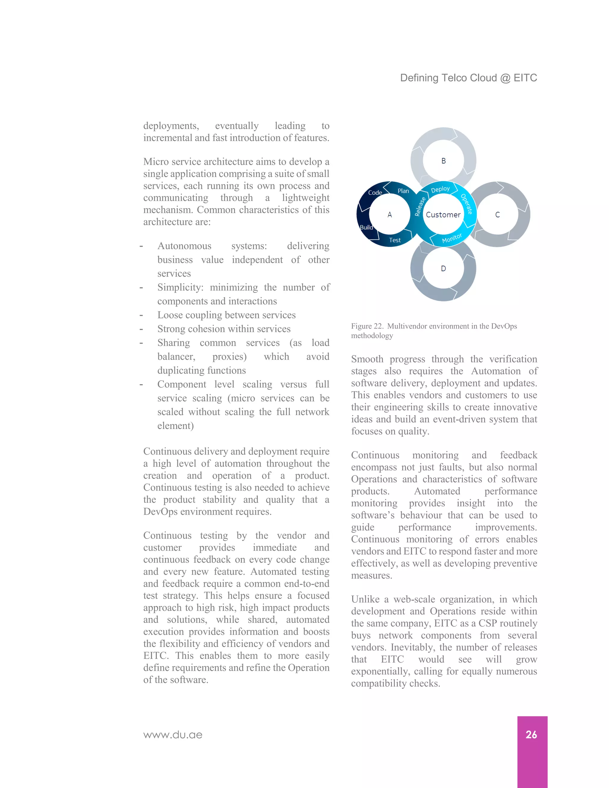 Defining Telco Cloud @ EITC
www.du.ae 26
deployments, eventually leading to
incremental and fast introduction of features.
Micro service architecture aims to develop a
single application comprising a suite of small
services, each running its own process and
communicating through a lightweight
mechanism. Common characteristics of this
architecture are:
- Autonomous systems: delivering
business value independent of other
services
- Simplicity: minimizing the number of
components and interactions
- Loose coupling between services
- Strong cohesion within services
- Sharing common services (as load
balancer, proxies) which avoid
duplicating functions
- Component level scaling versus full
service scaling (micro services can be
scaled without scaling the full network
element)
Continuous delivery and deployment require
a high level of automation throughout the
creation and operation of a product.
Continuous testing is also needed to achieve
the product stability and quality that a
DevOps environment requires.
Continuous testing by the vendor and
customer provides immediate and
continuous feedback on every code change
and every new feature. Automated testing
and feedback require a common end-to-end
test strategy. This helps ensure a focused
approach to high risk, high impact products
and solutions, while shared, automated
execution provides information and boosts
the flexibility and efficiency of vendors and
EITC. This enables them to more easily
define requirements and refine the Operation
of the software.
Smooth progress through the verification
stages also requires the Automation of
software delivery, deployment and updates.
This enables vendors and customers to use
their engineering skills to create innovative
ideas and build an event-driven system that
focuses on quality.
Continuous monitoring and feedback
encompass not just faults, but also normal
Operations and characteristics of software
products. Automated performance
monitoring provides insight into the
software’s behaviour that can be used to
guide performance improvements.
Continuous monitoring of errors enables
vendors and EITC to respond faster and more
effectively, as well as developing preventive
measures.
Unlike a web-scale organization, in which
development and Operations reside within
the same company, EITC as a CSP routinely
buys network components from several
vendors. Inevitably, the number of releases
that EITC would see will grow
exponentially, calling for equally numerous
compatibility checks.
Figure 22. Multivendor environment in the DevOps
methodology
 