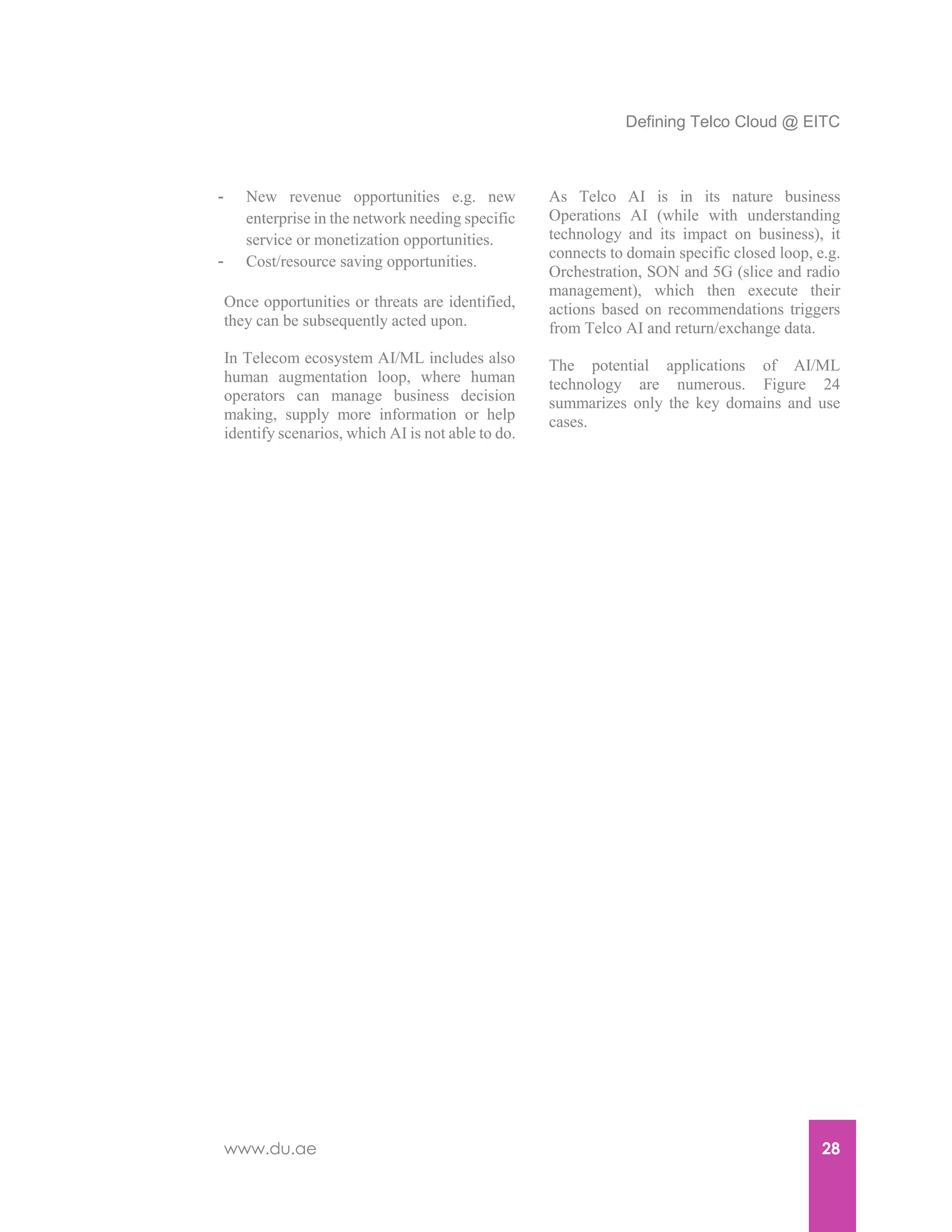 Defining Telco Cloud @ EITC
www.du.ae 28
- New revenue opportunities e.g. new
enterprise in the network needing specific
service or monetization opportunities.
- Cost/resource saving opportunities.
Once opportunities or threats are identified,
they can be subsequently acted upon.
In Telecom ecosystem AI/ML includes also
human augmentation loop, where human
operators can manage business decision
making, supply more information or help
identify scenarios, which AI is not able to do.
As Telco AI is in its nature business
Operations AI (while with understanding
technology and its impact on business), it
connects to domain specific closed loop, e.g.
Orchestration, SON and 5G (slice and radio
management), which then execute their
actions based on recommendations triggers
from Telco AI and return/exchange data.
The potential applications of AI/ML
technology are numerous. Figure 24
summarizes only the key domains and use
cases.
 