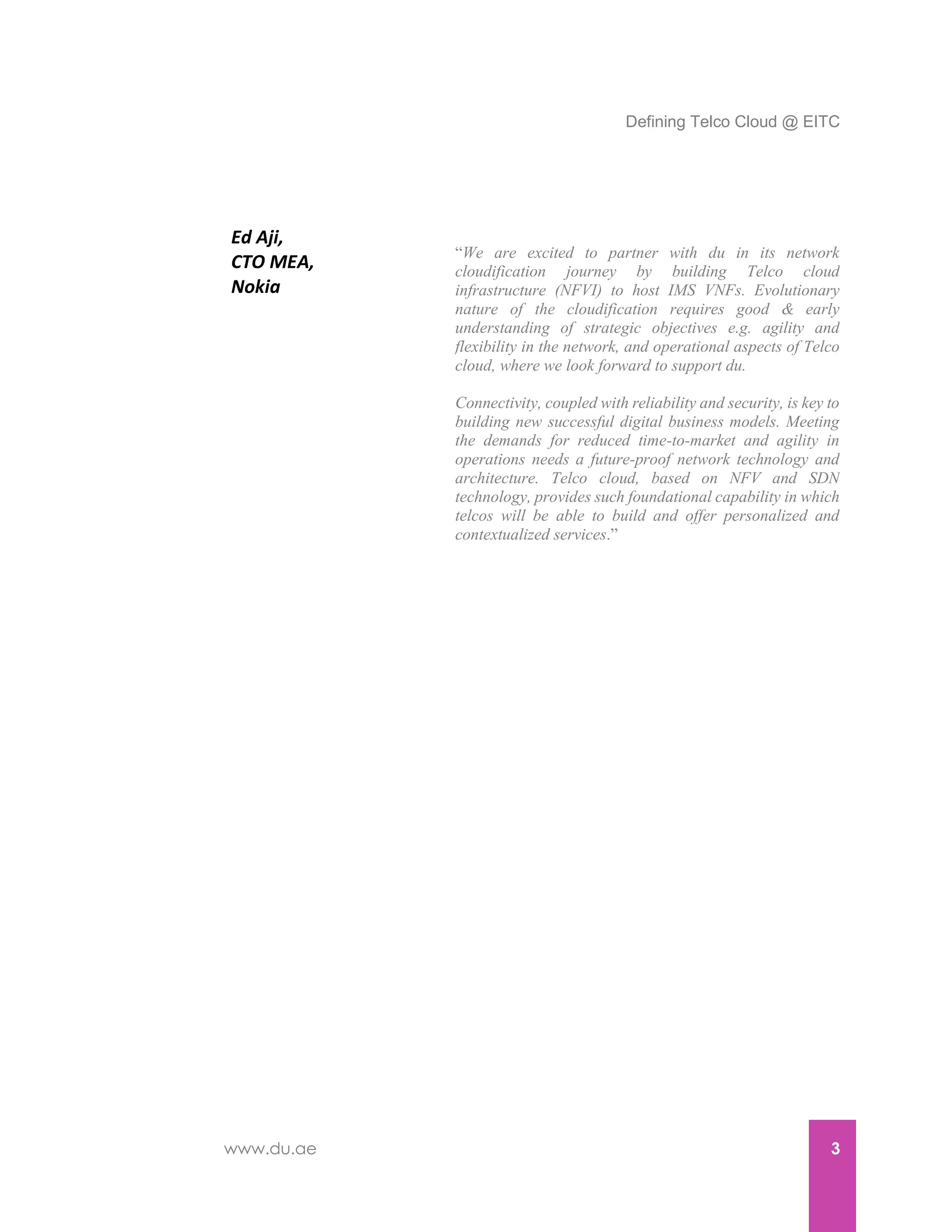 Defining Telco Cloud @ EITC
www.du.ae 3
Ed Aji,
CTO MEA,
Nokia
“We are excited to partner with du in its network
cloudification journey by building Telco cloud
infrastructure (NFVI) to host IMS VNFs. Evolutionary
nature of the cloudification requires good & early
understanding of strategic objectives e.g. agility and
flexibility in the network, and operational aspects of Telco
cloud, where we look forward to support du.
Connectivity, coupled with reliability and security, is key to
building new successful digital business models. Meeting
the demands for reduced time-to-market and agility in
operations needs a future-proof network technology and
architecture. Telco cloud, based on NFV and SDN
technology, provides such foundational capability in which
telcos will be able to build and offer personalized and
contextualized services.”
 