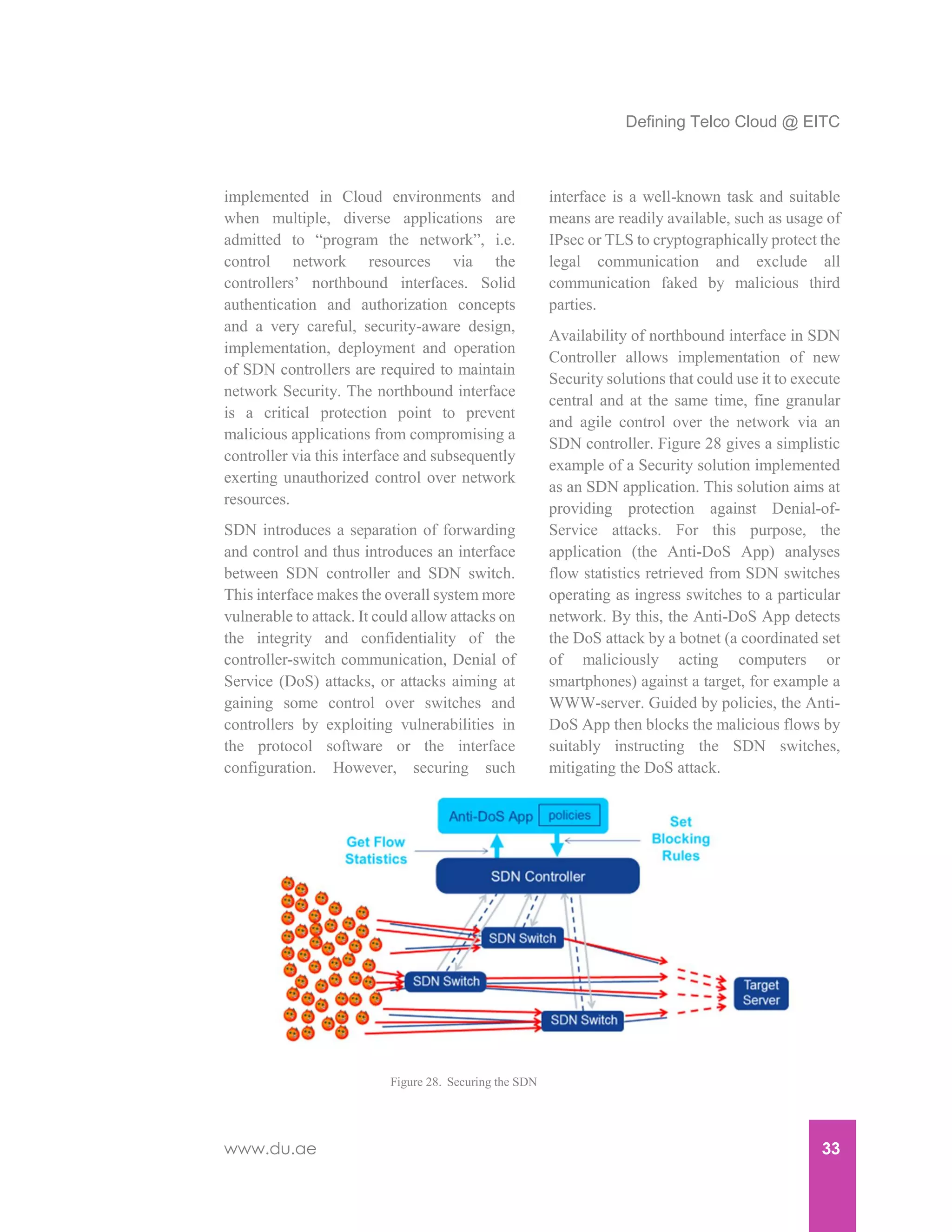 Defining Telco Cloud @ EITC
www.du.ae 33
implemented in Cloud environments and
when multiple, diverse applications are
admitted to “program the network”, i.e.
control network resources via the
controllers’ northbound interfaces. Solid
authentication and authorization concepts
and a very careful, security-aware design,
implementation, deployment and operation
of SDN controllers are required to maintain
network Security. The northbound interface
is a critical protection point to prevent
malicious applications from compromising a
controller via this interface and subsequently
exerting unauthorized control over network
resources.
SDN introduces a separation of forwarding
and control and thus introduces an interface
between SDN controller and SDN switch.
This interface makes the overall system more
vulnerable to attack. It could allow attacks on
the integrity and confidentiality of the
controller-switch communication, Denial of
Service (DoS) attacks, or attacks aiming at
gaining some control over switches and
controllers by exploiting vulnerabilities in
the protocol software or the interface
configuration. However, securing such
interface is a well-known task and suitable
means are readily available, such as usage of
IPsec or TLS to cryptographically protect the
legal communication and exclude all
communication faked by malicious third
parties.
Availability of northbound interface in SDN
Controller allows implementation of new
Security solutions that could use it to execute
central and at the same time, fine granular
and agile control over the network via an
SDN controller. Figure 28 gives a simplistic
example of a Security solution implemented
as an SDN application. This solution aims at
providing protection against Denial-of-
Service attacks. For this purpose, the
application (the Anti-DoS App) analyses
flow statistics retrieved from SDN switches
operating as ingress switches to a particular
network. By this, the Anti-DoS App detects
the DoS attack by a botnet (a coordinated set
of maliciously acting computers or
smartphones) against a target, for example a
WWW-server. Guided by policies, the Anti-
DoS App then blocks the malicious flows by
suitably instructing the SDN switches,
mitigating the DoS attack.
Figure 28. Securing the SDN
 