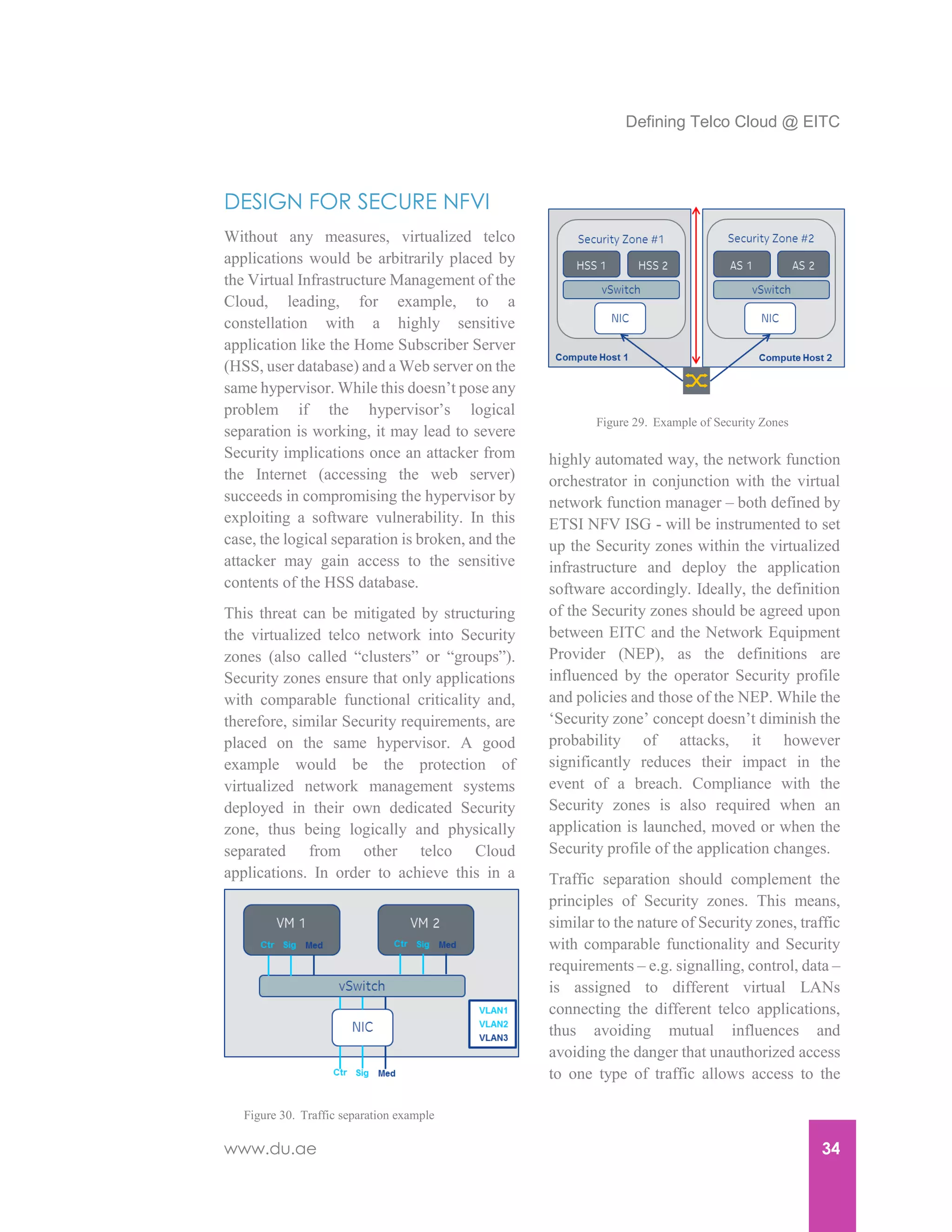 Defining Telco Cloud @ EITC
www.du.ae 34
DESIGN FOR SECURE NFVI
Without any measures, virtualized telco
applications would be arbitrarily placed by
the Virtual Infrastructure Management of the
Cloud, leading, for example, to a
constellation with a highly sensitive
application like the Home Subscriber Server
(HSS, user database) and a Web server on the
same hypervisor. While this doesn’t pose any
problem if the hypervisor’s logical
separation is working, it may lead to severe
Security implications once an attacker from
the Internet (accessing the web server)
succeeds in compromising the hypervisor by
exploiting a software vulnerability. In this
case, the logical separation is broken, and the
attacker may gain access to the sensitive
contents of the HSS database.
This threat can be mitigated by structuring
the virtualized telco network into Security
zones (also called “clusters” or “groups”).
Security zones ensure that only applications
with comparable functional criticality and,
therefore, similar Security requirements, are
placed on the same hypervisor. A good
example would be the protection of
virtualized network management systems
deployed in their own dedicated Security
zone, thus being logically and physically
separated from other telco Cloud
applications. In order to achieve this in a
highly automated way, the network function
orchestrator in conjunction with the virtual
network function manager – both defined by
ETSI NFV ISG - will be instrumented to set
up the Security zones within the virtualized
infrastructure and deploy the application
software accordingly. Ideally, the definition
of the Security zones should be agreed upon
between EITC and the Network Equipment
Provider (NEP), as the definitions are
influenced by the operator Security profile
and policies and those of the NEP. While the
‘Security zone’ concept doesn’t diminish the
probability of attacks, it however
significantly reduces their impact in the
event of a breach. Compliance with the
Security zones is also required when an
application is launched, moved or when the
Security profile of the application changes.
Traffic separation should complement the
principles of Security zones. This means,
similar to the nature of Security zones, traffic
with comparable functionality and Security
requirements – e.g. signalling, control, data –
is assigned to different virtual LANs
connecting the different telco applications,
thus avoiding mutual influences and
avoiding the danger that unauthorized access
to one type of traffic allows access to the
Figure 29. Example of Security Zones
Figure 30. Traffic separation example
 