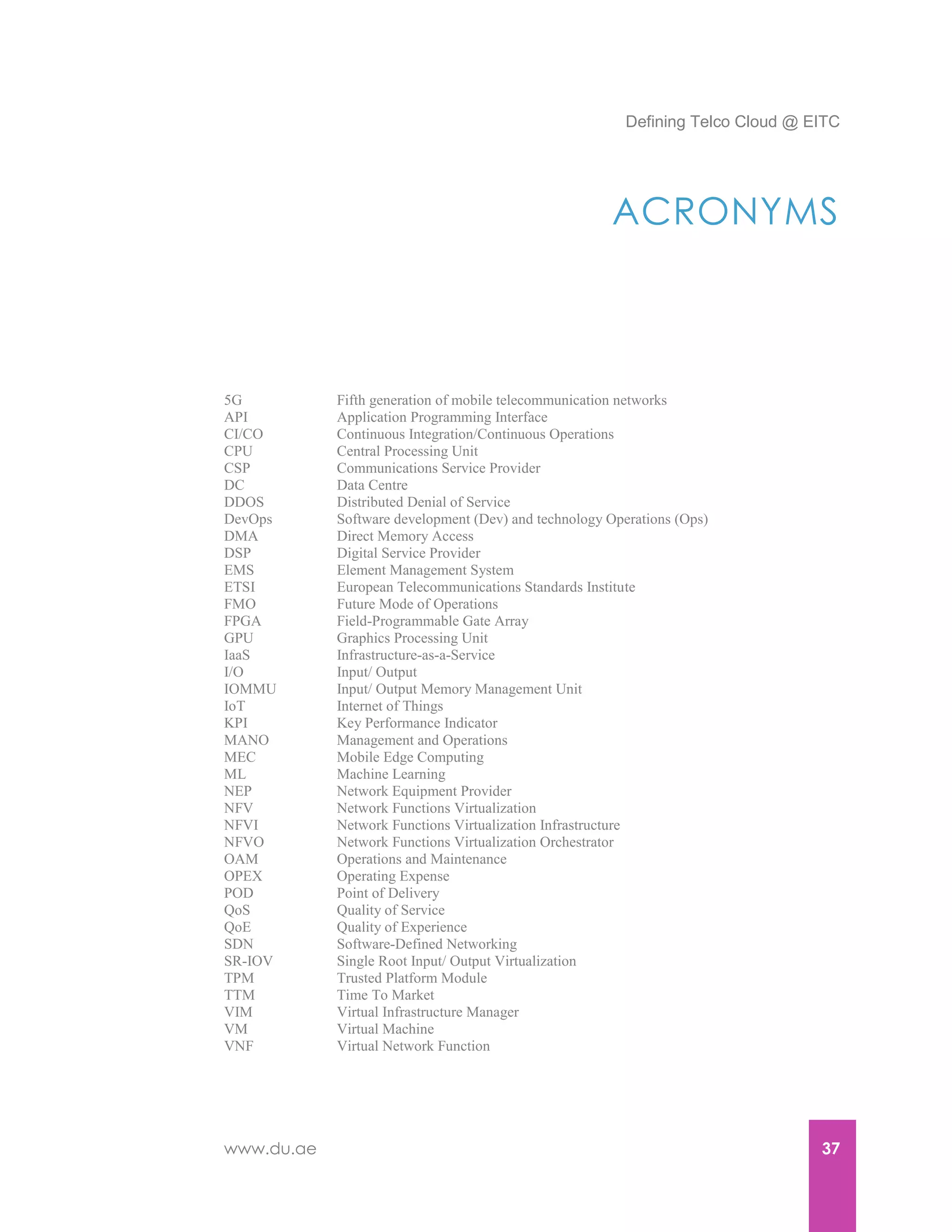 Defining Telco Cloud @ EITC
www.du.ae 37
ACRONYMS
5G Fifth generation of mobile telecommunication networks
API Application Programming Interface
CI/CO Continuous Integration/Continuous Operations
CPU Central Processing Unit
CSP Communications Service Provider
DC Data Centre
DDOS Distributed Denial of Service
DevOps Software development (Dev) and technology Operations (Ops)
DMA Direct Memory Access
DSP Digital Service Provider
EMS Element Management System
ETSI European Telecommunications Standards Institute
FMO Future Mode of Operations
FPGA Field-Programmable Gate Array
GPU Graphics Processing Unit
IaaS Infrastructure-as-a-Service
I/O Input/ Output
IOMMU Input/ Output Memory Management Unit
IoT Internet of Things
KPI Key Performance Indicator
MANO Management and Operations
MEC Mobile Edge Computing
ML Machine Learning
NEP Network Equipment Provider
NFV Network Functions Virtualization
NFVI Network Functions Virtualization Infrastructure
NFVO Network Functions Virtualization Orchestrator
OAM Operations and Maintenance
OPEX Operating Expense
POD Point of Delivery
QoS Quality of Service
QoE Quality of Experience
SDN Software-Defined Networking
SR-IOV Single Root Input/ Output Virtualization
TPM Trusted Platform Module
TTM Time To Market
VIM Virtual Infrastructure Manager
VM Virtual Machine
VNF Virtual Network Function
 