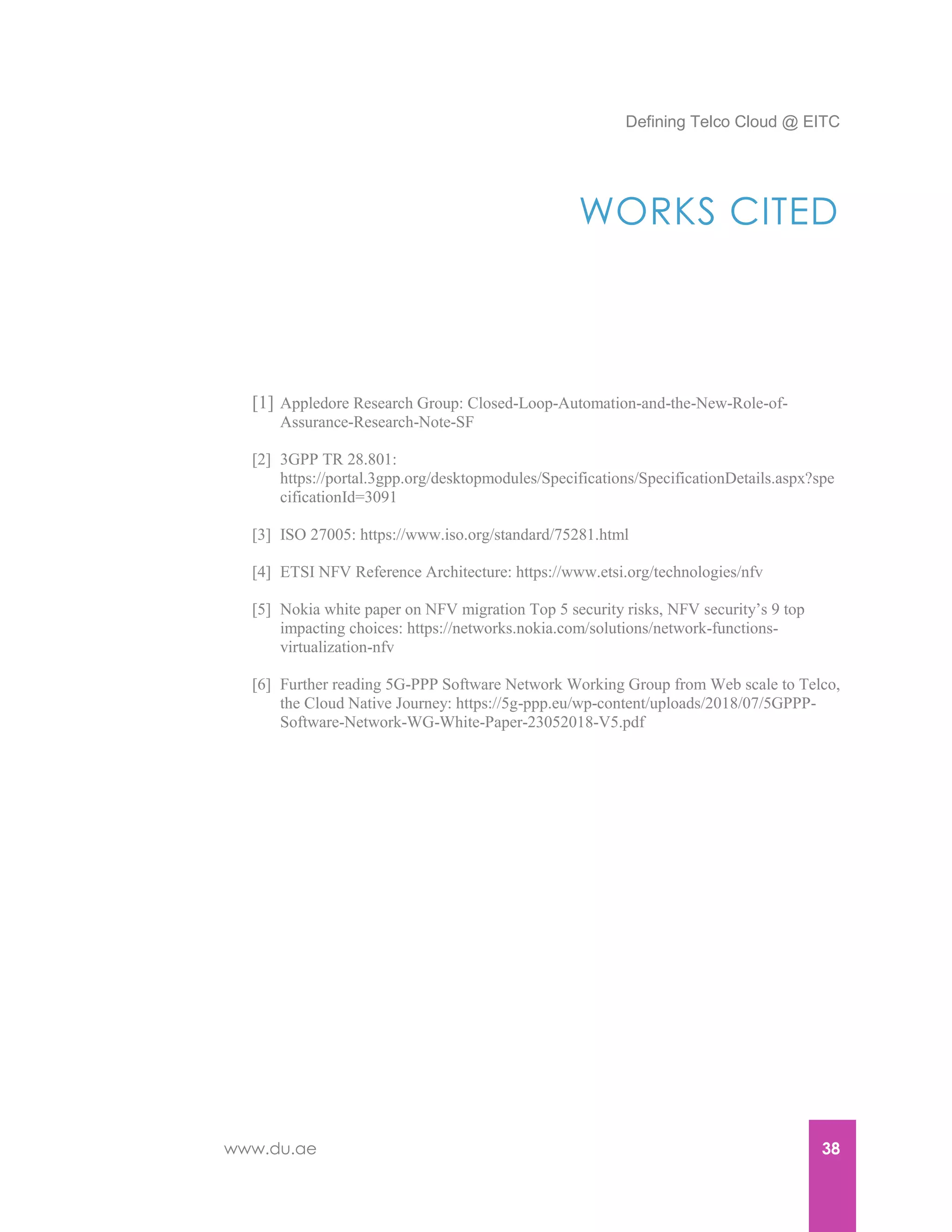 Defining Telco Cloud @ EITC
www.du.ae 38
WORKS CITED
[1] Appledore Research Group: Closed-Loop-Automation-and-the-New-Role-of-
Assurance-Research-Note-SF
[2] 3GPP TR 28.801:
https://portal.3gpp.org/desktopmodules/Specifications/SpecificationDetails.aspx?spe
cificationId=3091
[3] ISO 27005: https://www.iso.org/standard/75281.html
[4] ETSI NFV Reference Architecture: https://www.etsi.org/technologies/nfv
[5] Nokia white paper on NFV migration Top 5 security risks, NFV security’s 9 top
impacting choices: https://networks.nokia.com/solutions/network-functions-
virtualization-nfv
[6] Further reading 5G-PPP Software Network Working Group from Web scale to Telco,
the Cloud Native Journey: https://5g-ppp.eu/wp-content/uploads/2018/07/5GPPP-
Software-Network-WG-White-Paper-23052018-V5.pdf
 