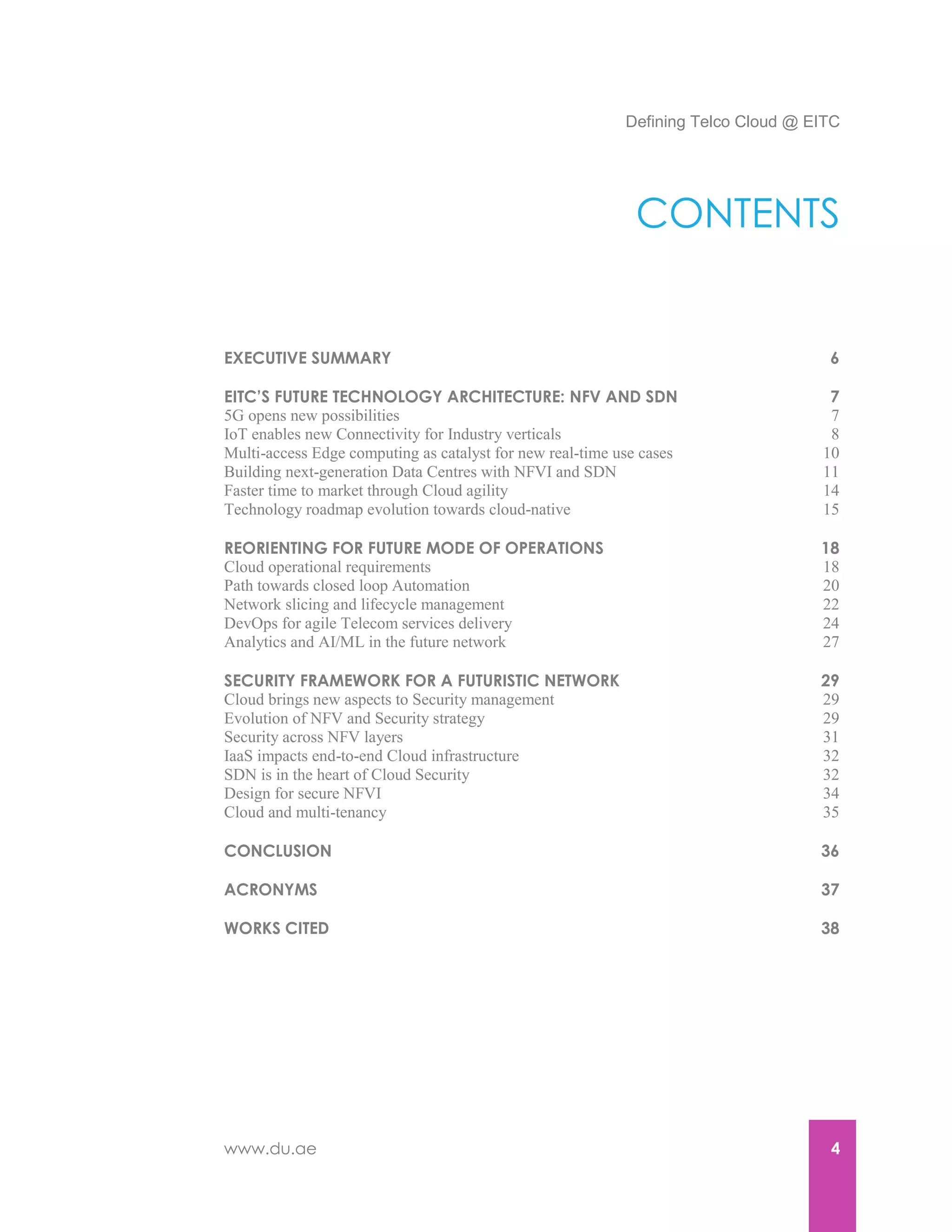 Defining Telco Cloud @ EITC
www.du.ae 4
CONTENTS
EXECUTIVE SUMMARY 6
EITC’S FUTURE TECHNOLOGY ARCHITECTURE: NFV AND SDN 7
5G opens new possibilities 7
IoT enables new Connectivity for Industry verticals 8
Multi-access Edge computing as catalyst for new real-time use cases 10
Building next-generation Data Centres with NFVI and SDN 11
Faster time to market through Cloud agility 14
Technology roadmap evolution towards cloud-native 15
REORIENTING FOR FUTURE MODE OF OPERATIONS 18
Cloud operational requirements 18
Path towards closed loop Automation 20
Network slicing and lifecycle management 22
DevOps for agile Telecom services delivery 24
Analytics and AI/ML in the future network 27
SECURITY FRAMEWORK FOR A FUTURISTIC NETWORK 29
Cloud brings new aspects to Security management 29
Evolution of NFV and Security strategy 29
Security across NFV layers 31
IaaS impacts end-to-end Cloud infrastructure 32
SDN is in the heart of Cloud Security 32
Design for secure NFVI 34
Cloud and multi-tenancy 35
CONCLUSION 36
ACRONYMS 37
WORKS CITED 38
 