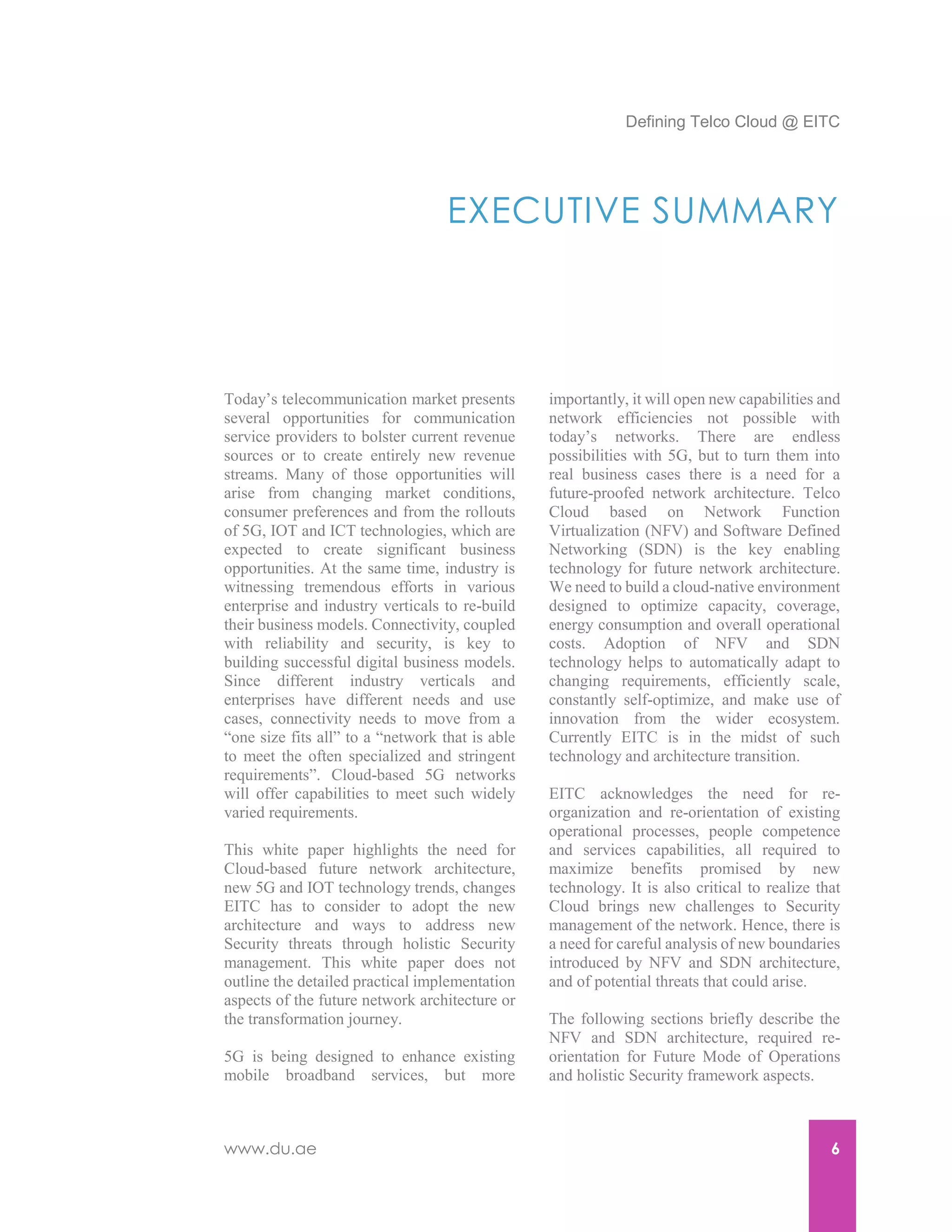 Defining Telco Cloud @ EITC
www.du.ae 6
EXECUTIVE SUMMARY
Today’s telecommunication market presents
several opportunities for communication
service providers to bolster current revenue
sources or to create entirely new revenue
streams. Many of those opportunities will
arise from changing market conditions,
consumer preferences and from the rollouts
of 5G, IOT and ICT technologies, which are
expected to create significant business
opportunities. At the same time, industry is
witnessing tremendous efforts in various
enterprise and industry verticals to re-build
their business models. Connectivity, coupled
with reliability and security, is key to
building successful digital business models.
Since different industry verticals and
enterprises have different needs and use
cases, connectivity needs to move from a
“one size fits all” to a “network that is able
to meet the often specialized and stringent
requirements”. Cloud-based 5G networks
will offer capabilities to meet such widely
varied requirements.
This white paper highlights the need for
Cloud-based future network architecture,
new 5G and IOT technology trends, changes
EITC has to consider to adopt the new
architecture and ways to address new
Security threats through holistic Security
management. This white paper does not
outline the detailed practical implementation
aspects of the future network architecture or
the transformation journey.
5G is being designed to enhance existing
mobile broadband services, but more
importantly, it will open new capabilities and
network efficiencies not possible with
today’s networks. There are endless
possibilities with 5G, but to turn them into
real business cases there is a need for a
future-proofed network architecture. Telco
Cloud based on Network Function
Virtualization (NFV) and Software Defined
Networking (SDN) is the key enabling
technology for future network architecture.
We need to build a cloud-native environment
designed to optimize capacity, coverage,
energy consumption and overall operational
costs. Adoption of NFV and SDN
technology helps to automatically adapt to
changing requirements, efficiently scale,
constantly self-optimize, and make use of
innovation from the wider ecosystem.
Currently EITC is in the midst of such
technology and architecture transition.
EITC acknowledges the need for re-
organization and re-orientation of existing
operational processes, people competence
and services capabilities, all required to
maximize benefits promised by new
technology. It is also critical to realize that
Cloud brings new challenges to Security
management of the network. Hence, there is
a need for careful analysis of new boundaries
introduced by NFV and SDN architecture,
and of potential threats that could arise.
The following sections briefly describe the
NFV and SDN architecture, required re-
orientation for Future Mode of Operations
and holistic Security framework aspects.
 