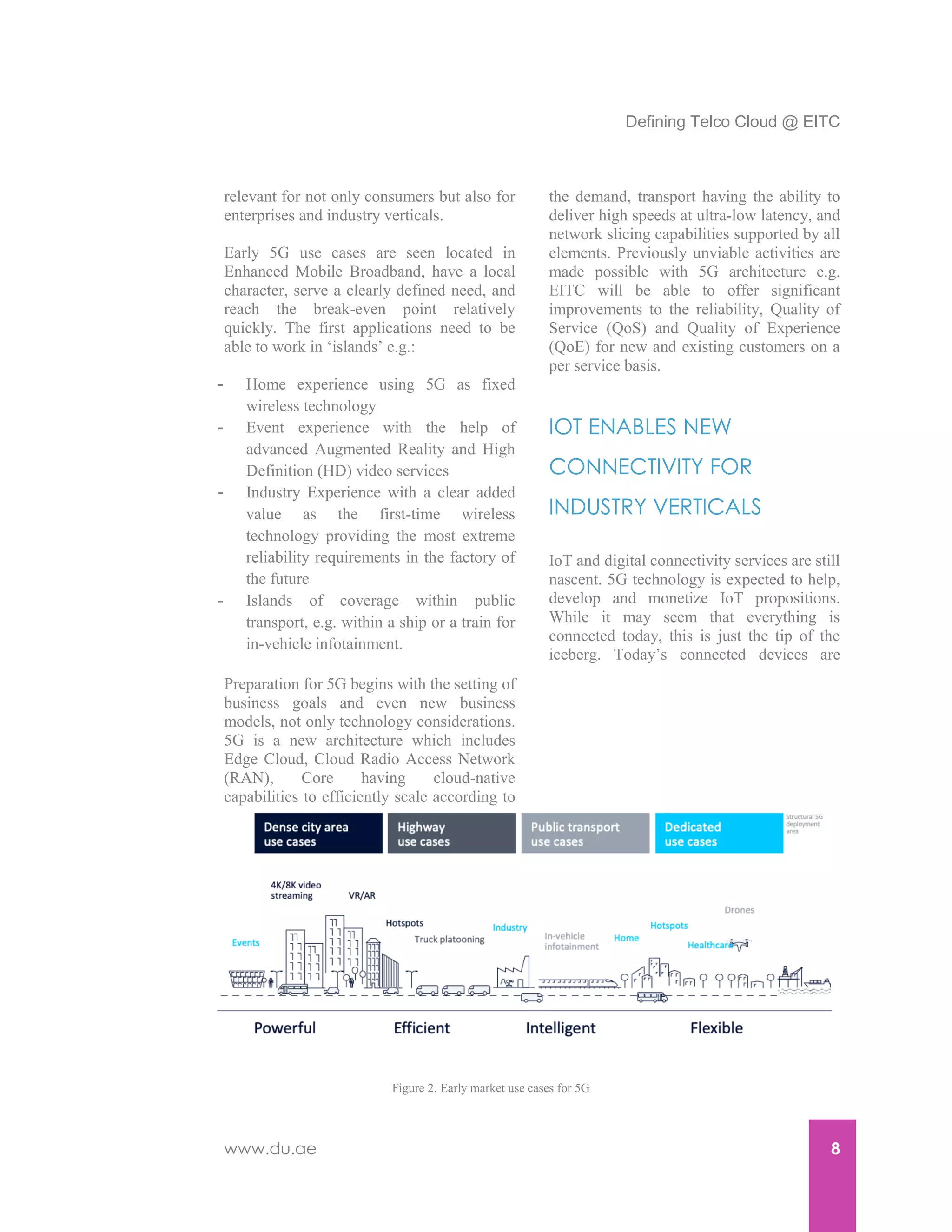 Defining Telco Cloud @ EITC
www.du.ae 8
relevant for not only consumers but also for
enterprises and industry verticals.
Early 5G use cases are seen located in
Enhanced Mobile Broadband, have a local
character, serve a clearly defined need, and
reach the break-even point relatively
quickly. The first applications need to be
able to work in ‘islands’ e.g.:
- Home experience using 5G as fixed
wireless technology
- Event experience with the help of
advanced Augmented Reality and High
Definition (HD) video services
- Industry Experience with a clear added
value as the first-time wireless
technology providing the most extreme
reliability requirements in the factory of
the future
- Islands of coverage within public
transport, e.g. within a ship or a train for
in-vehicle infotainment.
Preparation for 5G begins with the setting of
business goals and even new business
models, not only technology considerations.
5G is a new architecture which includes
Edge Cloud, Cloud Radio Access Network
(RAN), Core having cloud-native
capabilities to efficiently scale according to
the demand, transport having the ability to
deliver high speeds at ultra-low latency, and
network slicing capabilities supported by all
elements. Previously unviable activities are
made possible with 5G architecture e.g.
EITC will be able to offer significant
improvements to the reliability, Quality of
Service (QoS) and Quality of Experience
(QoE) for new and existing customers on a
per service basis.
IOT ENABLES NEW
CONNECTIVITY FOR
INDUSTRY VERTICALS
IoT and digital connectivity services are still
nascent. 5G technology is expected to help,
develop and monetize IoT propositions.
While it may seem that everything is
connected today, this is just the tip of the
iceberg. Today’s connected devices are
Figure 2. Early market use cases for 5G
 