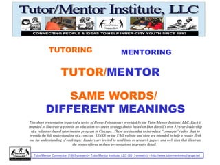 Tutor/Mentor Connection (1993-present)– Tutor/Mentor Institute, LLC (2011-present) - http://www.tutormentorexchange.net
TUTORING MENTORING
TUTOR/MENTOR
This short presentation is part of a series of Power Point essays provided by the Tutor/Mentor Institute, LLC. Each is
intended to illustrate a point in an education-to-career strategy that is based on Dan Bassill's own 35-year leadership
of a volunteer-based tutor/mentor program in Chicago. These are intended to introduce “concepts” rather than to
provide the full understanding of a concept. LINKS on the T/MI website and blog are intended to help a reader flesh
out his understanding of each topic. Readers are invited to send links to research papers and web sites that illustrate
the points offered in these presentations in greater detail.
SAME WORDS/
DIFFERENT MEANINGS
 