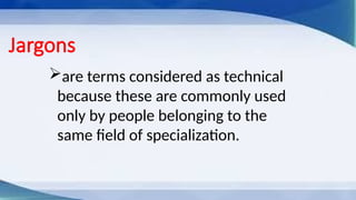 Jargons
are terms considered as technical
because these are commonly used
only by people belonging to the
same field of specialization.
 
