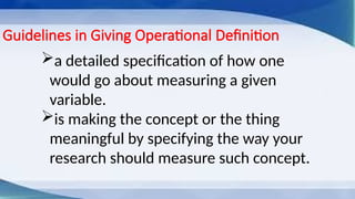 Guidelines in Giving Operational Definition
a detailed specification of how one
would go about measuring a given
variable.
is making the concept or the thing
meaningful by specifying the way your
research should measure such concept.
 