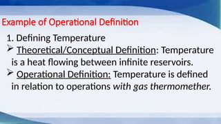 Example of Operational Definition
1. Defining Temperature
 Theoretical/Conceptual Definition: Temperature
is a heat flowing between infinite reservoirs.
 Operational Definition: Temperature is defined
in relation to operations with gas thermomether.
 