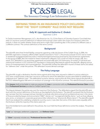 The Insurance Coverage Law Information Center 
The following article is from National Underwriter’s latest online resource, 
FC&S Legal: The Insurance Coverage Law Information Center. 
DEFINING TERMS IN AN INSURANCE POLICY EXCLUSION: 
WHAT THE “EIGHT CORNERS” RULE DOES NOT REQUIRE 
Kelly M. Lippincott and Katherine C. Ondeck 
September 3, 2014 
In Carlyle Investment Management, LLC v. Ace American Ins. Co.,[1] the District of Columbia Superior Court held that when an insurance contract’s definitions of relevant terms brings a claim within the scope of an exclusion within the 
policies, it does not matter whether those same terms might mean something else in the context of a different case or 
a different contract. The contract definitions of the terms control. 
Background 
The plaintiffs were three limited liability companies operating under the banner of the Carlyle Group. In 2006, the 
plaintiffs organized a company called Carlyle Capital Corporation (“CCC”). The primary purpose of CCC was to invest 
in residential mortgage-backed securities in heavily leveraged transactions financed by repurchase loan agreements. 
In the spring of 2008, after the market for these investments collapsed, CCC could not meet its margin calls. As a 
result, CCC defaulted on its repurchase agreements and eventually went into bankruptcy. A number of individual and institutional investors in CCC and the CCC liquidators in bankruptcy filed lawsuits against the plaintiffs, alleging various forms of misrepresentation and mismanagement. The plaintiffs notified the defendant insurers of these claims and asked for “defense costs” under the policies. The defendant insurers denied coverage. 
The Policy Language 
The plaintiffs sought a declaration that the claims against which they were required to defend in actions relating to 
CCC were covered losses under their insurance contracts for which the defendant insurers were liable for settlements or judgments and “defense costs.” The defendants moved to dismiss, arguing that all of the claims against the plaintiffs in the CCC-related litigation fell within an exclusion of coverage in the insurance contracts. The relevant Exclusion provided: 
[T]he Insurer shall not be liable to make any payment for Loss in connection with any Professional Services Claim arising from Professional Services provided to Carlyle Capital Corp. 
The dispute between the parties was over the meaning of the Exclusion. The defendants argued that the plaintiffs were stuck with the contract definitions of the terms as they applied to the Exclusion. The plaintiff countered that the Exclusion was narrower than the coverage and was intended to exclude only claims arising from professional services in the nature of those provided by lawyers and accountants (“E&O” claims), not “management-liability claims,” such as those alleging acts, errors, or omissions in corporate governance (often referred to as “directors & officers claims”). The plaintiffs argued that if one analyzed the underlying complaints count by count, it was clear that some of the claims were arguably within the Exclusion while the majority of the claims were not. 
Since the bolded terms were defined in the policies, the court held that those definitions control the analysis. The policies defined: 
“Loss” as “damages, settlement, judgments…and Defense Costs.” 
a “Claim” expressly includes any “Professional Services Claim,” 
Call 1-800-543-0874 | Email customerservice@SummitProNets.com | www.fcandslegal.com  