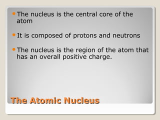 The

nucleus is the central core of the
atom

It

is composed of protons and neutrons

The

nucleus is the region of the atom that
has an overall positive charge.

The Atomic Nucleus

 