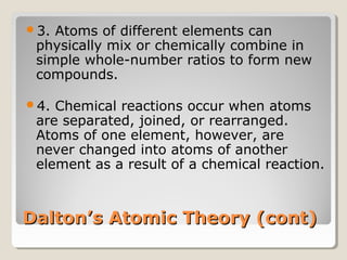 3.

Atoms of different elements can
physically mix or chemically combine in
simple whole-number ratios to form new
compounds.

4.

Chemical reactions occur when atoms
are separated, joined, or rearranged.
Atoms of one element, however, are
never changed into atoms of another
element as a result of a chemical reaction.

Dalton’s Atomic Theory (cont)

 