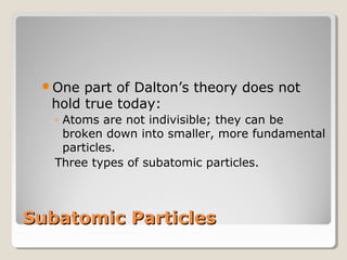 One

part of Dalton’s theory does not
hold true today:
◦ Atoms are not indivisible; they can be
broken down into smaller, more fundamental
particles.
Three types of subatomic particles.

Subatomic Particles

 