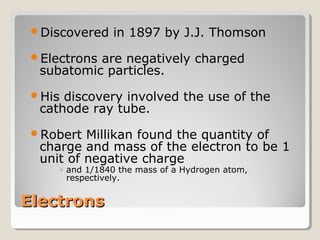 Discovered

in 1897 by J.J. Thomson

Electrons

are negatively charged
subatomic particles.

His

discovery involved the use of the
cathode ray tube.

Robert

Millikan found the quantity of
charge and mass of the electron to be 1
unit of negative charge
◦ and 1/1840 the mass of a Hydrogen atom,
respectively.

Electrons

 