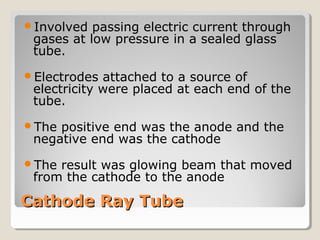 Involved

passing electric current through
gases at low pressure in a sealed glass
tube.

Electrodes

attached to a source of
electricity were placed at each end of the
tube.

The

positive end was the anode and the
negative end was the cathode

The

result was glowing beam that moved
from the cathode to the anode

Cathode Ray Tube

 