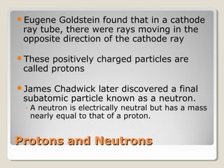 Eugene

Goldstein found that in a cathode
ray tube, there were rays moving in the
opposite direction of the cathode ray

These

positively charged particles are
called protons

James

Chadwick later discovered a final
subatomic particle known as a neutron.

◦ A neutron is electrically neutral but has a mass
nearly equal to that of a proton.

Protons and Neutrons

 