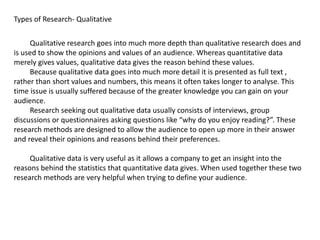 Types of Research- Qualitative
Qualitative research goes into much more depth than qualitative research does and
is used to show the opinions and values of an audience. Whereas quantitative data
merely gives values, qualitative data gives the reason behind these values.
Because qualitative data goes into much more detail it is presented as full text ,
rather than short values and numbers, this means it often takes longer to analyse. This
time issue is usually suffered because of the greater knowledge you can gain on your
audience.
Research seeking out qualitative data usually consists of interviews, group
discussions or questionnaires asking questions like “why do you enjoy reading?”. These
research methods are designed to allow the audience to open up more in their answer
and reveal their opinions and reasons behind their preferences.
Qualitative data is very useful as it allows a company to get an insight into the
reasons behind the statistics that quantitative data gives. When used together these two
research methods are very helpful when trying to define your audience.
 