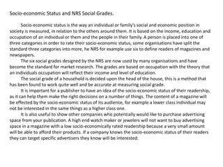Socio-economic Status and NRS Social Grades.
Socio-economic status is the way an individual or family’s social and economic position in
society is measured, in relation to the others around them. It is based on the income, education and
occupation of an individual or them and the people in their family. A person is placed into one of
three categories in order to rate their socio-economic status, some organisations have split the
standard three categories into more, he NRS for example use six to define readers of magazines and
newspapers.
The six social grades designed by the NRS are now used by many organisations and have
become the standard for market research. The grades are based on occupation with the theory that
an individuals occupation will reflect their income and level of education.
The social grade of a household is decided upon the head of the house, this is a method that
has been found to work quite well and be accurate at measuring social grade.
It is important for a publisher to have an idea of the socio-economic status of their readership,
as it can help them make the right decisions on a number of things. The content of a magazine will
be effected by the socio-economic status of its audience, for example a lower class individual may
not be interested in the same things as a higher class one.
It is also useful to show other companies who potentially would like to purchase advertising
space from your publication. A high end watch maker or jewelers will not want to buy advertising
space in a magazine with a low socio-economically rated readership because a very small amount
will be able to afford their products. If a company knows the socio-economic status of their readers
they can target specific advertisers they know will be interested.
 
