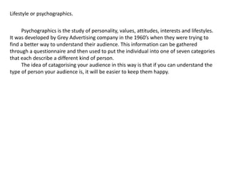 Lifestyle or psychographics.
Psychographics is the study of personality, values, attitudes, interests and lifestyles.
It was developed by Grey Advertising company in the 1960’s when they were trying to
find a better way to understand their audience. This information can be gathered
through a questionnaire and then used to put the individual into one of seven categories
that each describe a different kind of person.
The idea of catagorising your audience in this way is that if you can understand the
type of person your audience is, it will be easier to keep them happy.
 