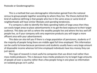 Postcode or Geodemographics
This is a method that uses demographic information gained from the national
census to group people together according to where they live. The theory behind this
kind of audience defining is that people who live in the same areas or same kind of
neighborhoods will have similar lifestyles and spending tendencies.
If a company is able to identify the likely spending habits of large areas then they
can easily target areas to place advertisements in to get the best exposure to their target
audience. This data can tell us where the wealthy people live and where the less well off
people live, so if your company sells very expensive products you will target a more
affluent area with your advertisement.
This data can also tell you if there is a large population of pensioners, students or if
the majority of people living there are middle aged full time employed. This information
can be useful to know because pensioners and students usually have a very large amount
of disposable income whereas full time employed individuals have less money they can
just spend.
This type of research is most useful to companies that use direct mail rather than
mass media producers. This is because mass media producers try to target huge amounts
of people all over a country rather than a few people living in one place so information
on isolated groups isn’t useful.
 