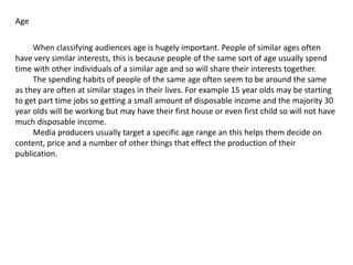 Age
When classifying audiences age is hugely important. People of similar ages often
have very similar interests, this is because people of the same sort of age usually spend
time with other individuals of a similar age and so will share their interests together.
The spending habits of people of the same age often seem to be around the same
as they are often at similar stages in their lives. For example 15 year olds may be starting
to get part time jobs so getting a small amount of disposable income and the majority 30
year olds will be working but may have their first house or even first child so will not have
much disposable income.
Media producers usually target a specific age range an this helps them decide on
content, price and a number of other things that effect the production of their
publication.
 