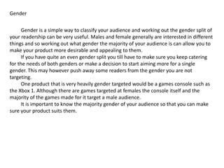 Gender
Gender is a simple way to classify your audience and working out the gender split of
your readership can be very useful. Males and female generally are interested in different
things and so working out what gender the majority of your audience is can allow you to
make your product more desirable and appealing to them.
If you have quite an even gender split you till have to make sure you keep catering
for the needs of both genders or make a decision to start aiming more for a single
gender. This may however push away some readers from the gender you are not
targeting.
One product that is very heavily gender targeted would be a games console such as
the Xbox 1. Although there are games targeted at females the console itself and the
majority of the games made for it target a male audience.
It is important to know the majority gender of your audience so that you can make
sure your product suits them.
 