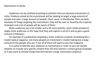 Mainstream or Niche
Audiences can be profiled according to whether they are deemed mainstream or
niche. Products aimed at the mainstream will be looking to target a large amount of
people and cater a large amount of people. Chart music or blockbuster films are both
examples of things targeting the mainstream, they will be seen or heard by the majority
of people and a lot of people will be aware of them.
Niche audiences are a lot smaller and a lot more specific, some media producers
target niche audiences in the hope that they will capture a lot of it and so gain a good
amount of followers.
An example of a publication targeting a niche audience could be something like a
model replica magazine, not many people are interested in model making but a large
amount of the people who are, if not all of them will want to buy this magazine.
It is useful to identify your audience as mainstream or niche so you can decide
whether to include very specific content that will only interest a certain group of people
or if you want to include things that will interest a large mainstream audience.
 