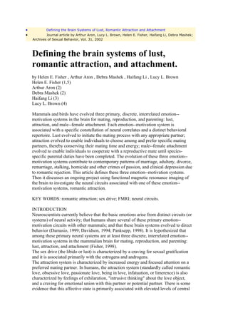 •           Defining the Brain Systems of Lust, Romantic Attraction and Attachment
•           Journal article by Arthur Aron, Lucy L. Brown, Helen E. Fisher, Haifang Li, Debra Mashek;
    Archives of Sexual Behavior, Vol. 31, 2002



    Defining the brain systems of lust,
    romantic attraction, and attachment.
    by Helen E. Fisher , Arthur Aron , Debra Mashek , Haifang Li , Lucy L. Brown
    Helen E. Fisher (1,5)
    Arthur Aron (2)
    Debra Mashek (2)
    Haifang Li (3)
    Lucy L. Brown (4)

    Mammals and birds have evolved three primary, discrete, interrelated emotion--
    motivation systems in the brain for mating, reproduction, and parenting: lust,
    attraction, and male--female attachment. Each emotion--motivation system is
    associated with a specific constellation of neural correlates and a distinct behavioral
    repertoire. Lust evolved to initiate the mating process with any appropriate partner;
    attraction evolved to enable individuals to choose among and prefer specific mating
    partners, thereby conserving their mating time and energy; male--female attachment
    evolved to enable individuals to cooperate with a reproductive mate until species-
    specific parental duties have been completed. The evolution of these three emotion--
    motivation systems contribute to contemporary patterns of marriage, adultery, divorce,
    remarriage, stalking, homicide and other crimes of passion, and clinical depression due
    to romantic rejection. This article defines these three emotion--motivation systems.
    Then it discusses an ongoing project using functional magnetic resonance imaging of
    the brain to investigate the neural circuits associated with one of these emotion--
    motivation systems, romantic attraction.

    KEY WORDS: romantic attraction; sex drive; FMRI; neural circuits.

    INTRODUCTION
    Neuroscientists currently believe that the basic emotions arise from distinct circuits (or
    systems) of neural activity; that humans share several of these primary emotion--
    motivation circuits with other mammals; and that these brain systems evolved to direct
    behavior (Damasio, 1999; Davidson, 1994; Panksepp, 1998). It is hypothesized that
    among these primary neural systems are at least three discrete, interrelated emotion--
    motivation systems in the mammalian brain for mating, reproduction, and parenting:
    lust, attraction, and attachment (Fisher, 1998).
    The sex drive (the libido or lust) is characterized by a craving for sexual gratification
    and it is associated primarily with the estrogens and androgens.
    The attraction system is characterized by increased energy and focused attention on a
    preferred mating partner. In humans, the attraction system (standardly called romantic
    love, obsessive love, passionate love, being in love, infatuation, or limerence) is also
    characterized by feelings of exhilaration, "intrusive thinking" about the love object,
    and a craving for emotional union with this partner or potential partner. There is some
    evidence that this affective state is primarily associated with elevated levels of central
 