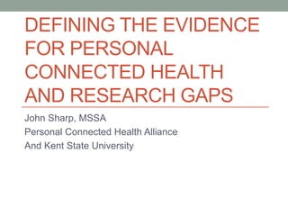 DEFINING THE EVIDENCE
FOR PERSONAL
CONNECTED HEALTH
AND RESEARCH GAPS
John Sharp, MSSA
Personal Connected Health Alliance
And Kent State University
 
