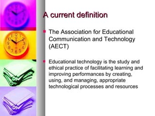 A current definition The Association for Educational Communication and Technology (AECT) Educational technology is the study and ethical practice of facilitating learning and improving performances by creating, using, and managing, appropriate technological processes and resources 