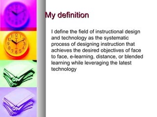 My definition I define the field of instructional design and technology as the systematic process of designing instruction that achieves the desired objectives of face to face, e-learning, distance, or blended learning while leveraging the latest technology 