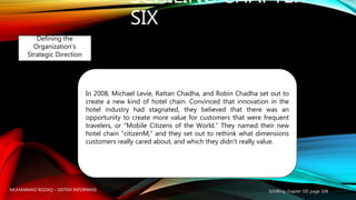 SCHILING CHAPTER
SIX
Schilling chapter SIX page 109
Defining the
Organization’s
Strategic Direction
In 2008, Michael Levie, Rattan Chadha, and Robin Chadha set out to
create a new kind of hotel chain. Convinced that innovation in the
hotel industry had stagnated, they believed that there was an
opportunity to create more value for customers that were frequent
travelers, or “Mobile Citizens of the World.” They named their new
hotel chain “citizenM,” and they set out to rethink what dimensions
customers really cared about, and which they didn’t really value.
MUHAMMAD ROZAQ – SISTEM INFORMASI
 