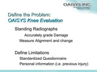 Define the Problem:
OAISYS Knee Evaluation
Standing Radiographs
Accurately grade Damage
Measure Alignment and change

Define Limitations
Standardized Questionnaire
Personal information (i.e. previous injury)
© OAISYS Incorporated 2013

 