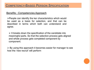 COMPETENCY-BASED PERSON SPECIFICATION 
Benefits : Competencies Approach 
People can identify the ker characteristics which would 
be used as a basis for selection, and that can be 
described in terms which both can understand and 
agree. 
 It breaks down the specification of the candidate into 
meaningful parts. So that the selection process gets aligned 
and whole process gets completed component by 
component. 
 By using this approach it becomes easier for manager to see 
how the ‘new recruit’ will perform 
 
