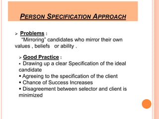 PERSON SPECIFICATION APPROACH 
 Problems : 
“Mirroring” candidates who mirror their own 
values , beliefs or ability . 
 Good Practice : 
 Drawing up a clear Specification of the ideal 
candidate 
 Agreeing to the specification of the client 
 Chance of Success Increases 
 Disagreement between selector and client is 
minimized 
 