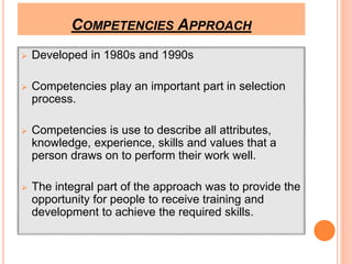 COMPETENCIES APPROACH 
 Developed in 1980s and 1990s 
 Competencies play an important part in selection 
process. 
 Competencies is use to describe all attributes, 
knowledge, experience, skills and values that a 
person draws on to perform their work well. 
 The integral part of the approach was to provide the 
opportunity for people to receive training and 
development to achieve the required skills. 
 