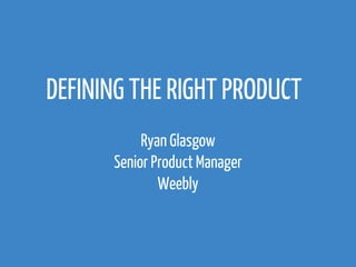 DEFINING THE RIGHT PRODUCT 
Ryan Glasgow 
Senior Product Manager 
Weebly 
 