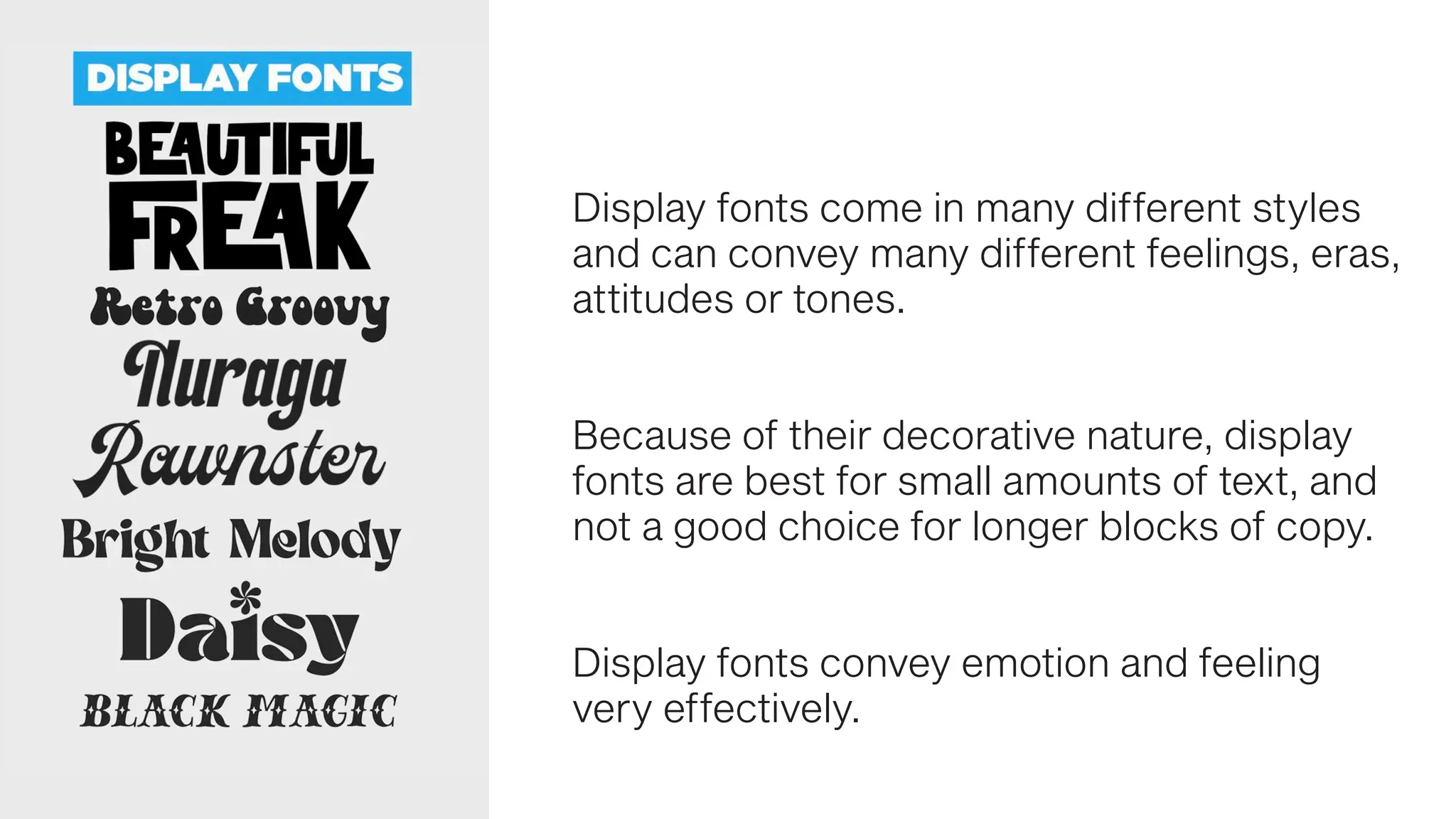 Display fonts come in many different styles
and can convey many different feelings, eras,
attitudes or tones.
Because of their decorative nature, display
fonts are best for small amounts of text, and
not a good choice for longer blocks of copy.
Display fonts convey emotion and feeling
very effectively.
 