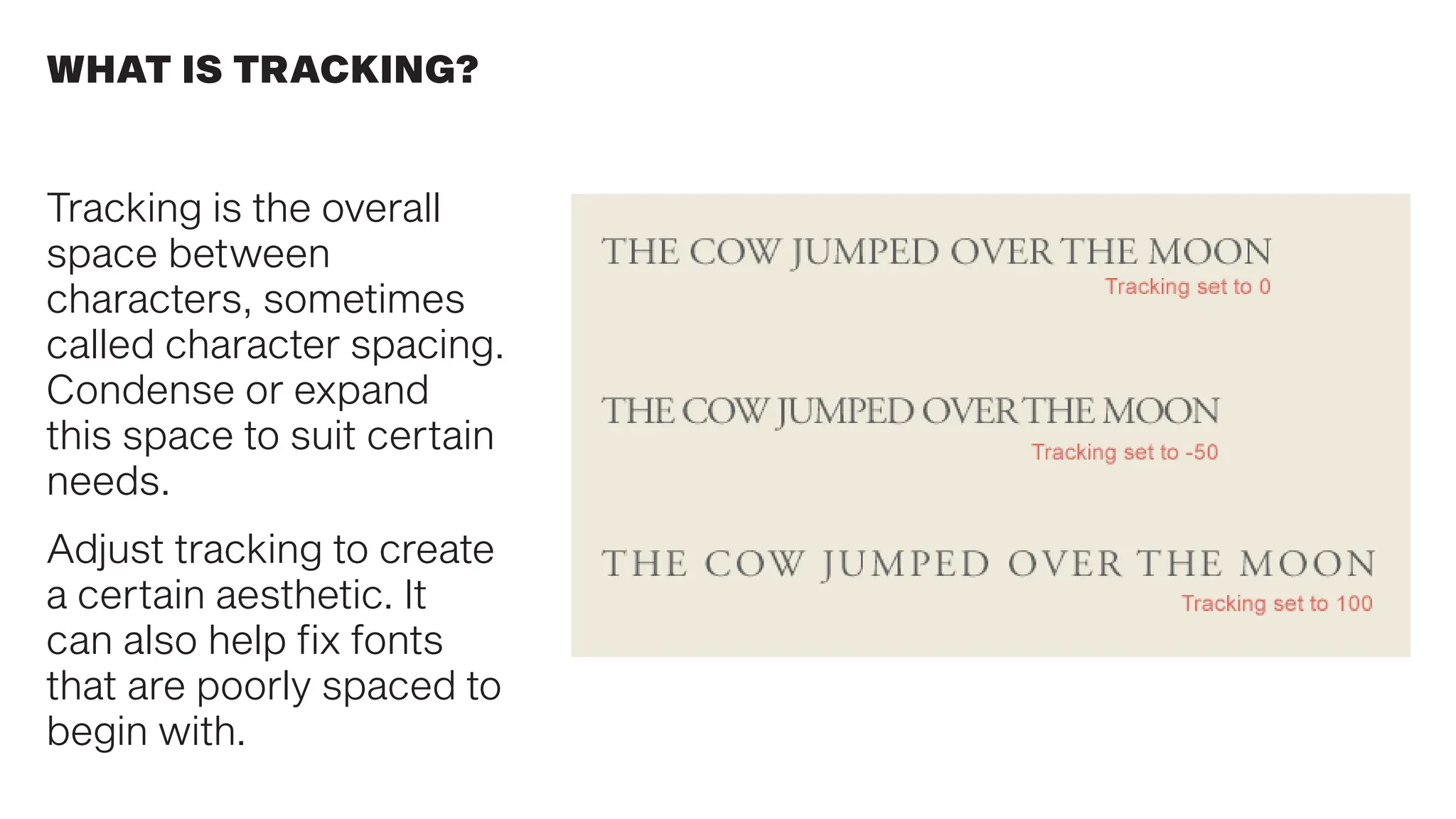 WHAT IS TRACKING?
Tracking is the overall
space between
characters, sometimes
called character spacing.
Condense or expand
this space to suit certain
needs.
Adjust tracking to create
a certain aesthetic. It
can also help fix fonts
that are poorly spaced to
begin with.
 