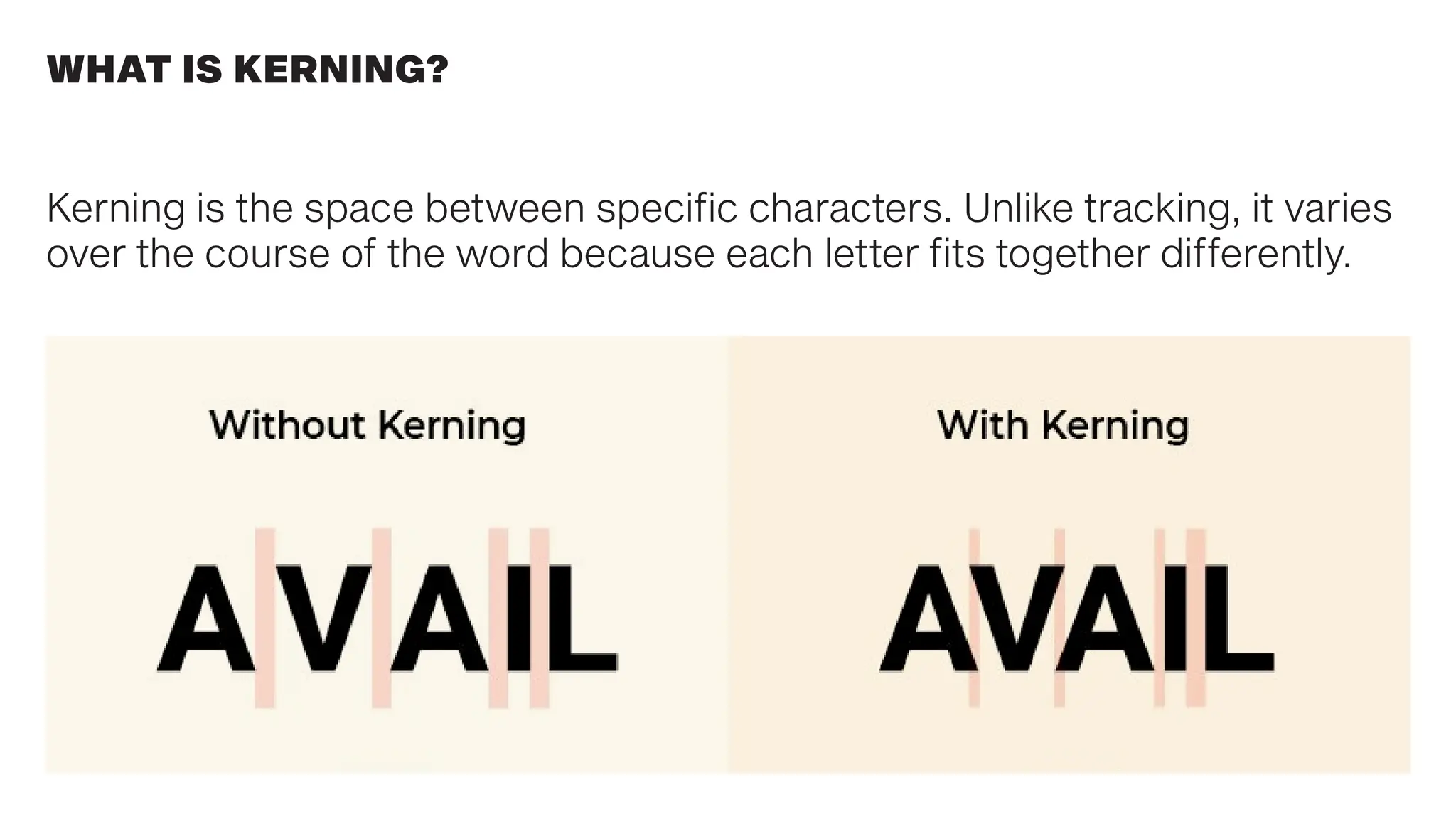 WHAT IS KERNING?
Kerning is the space between specific characters. Unlike tracking, it varies
over the course of the word because each letter fits together differently.
 