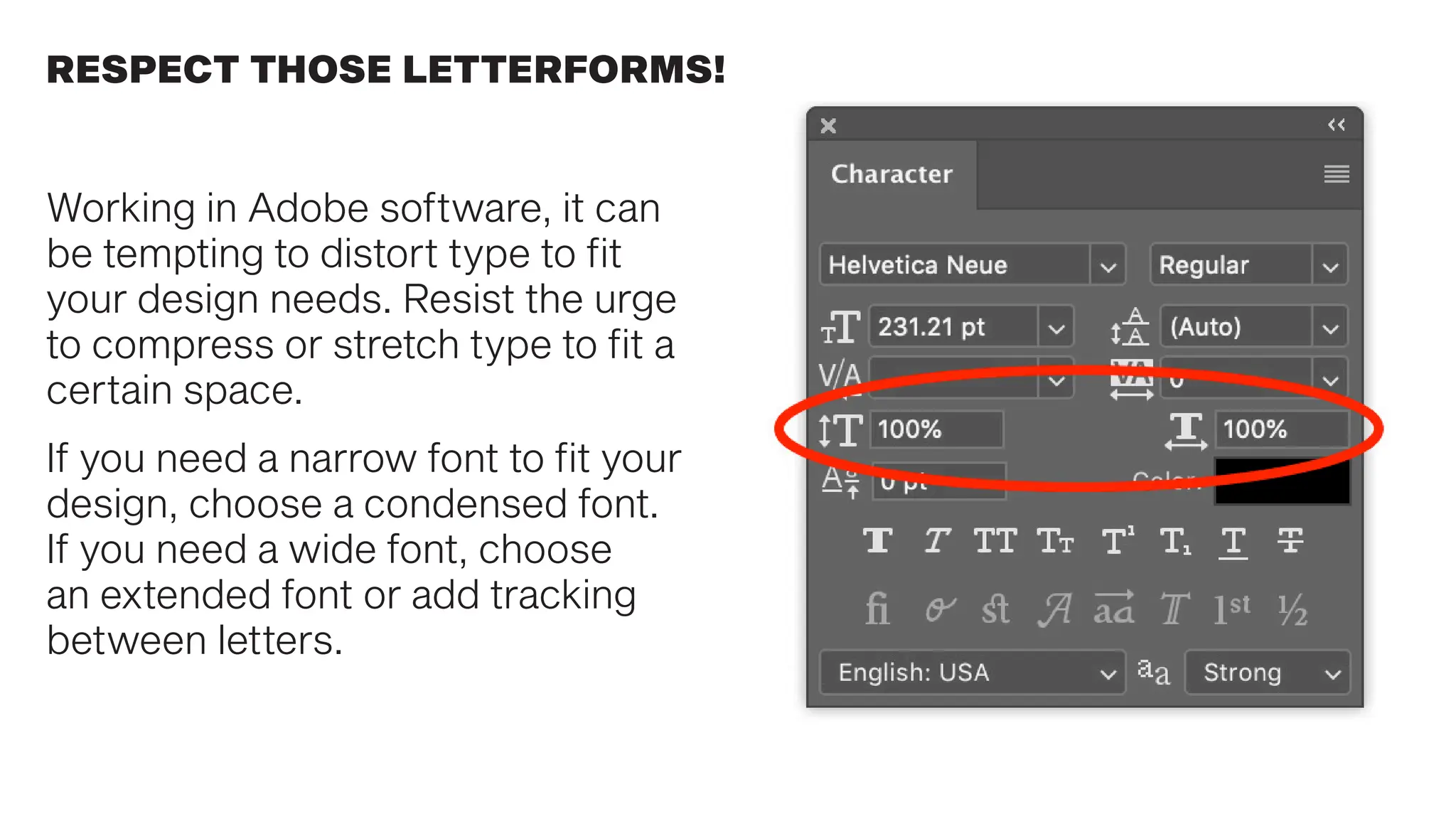 RESPECT THOSE LETTERFORMS!
Working in Adobe software, it can
be tempting to distort type to fit
your design needs. Resist the urge
to compress or stretch type to fit a
certain space.
If you need a narrow font to fit your
design, choose a condensed font.
If you need a wide font, choose
an extended font or add tracking
between letters.
 