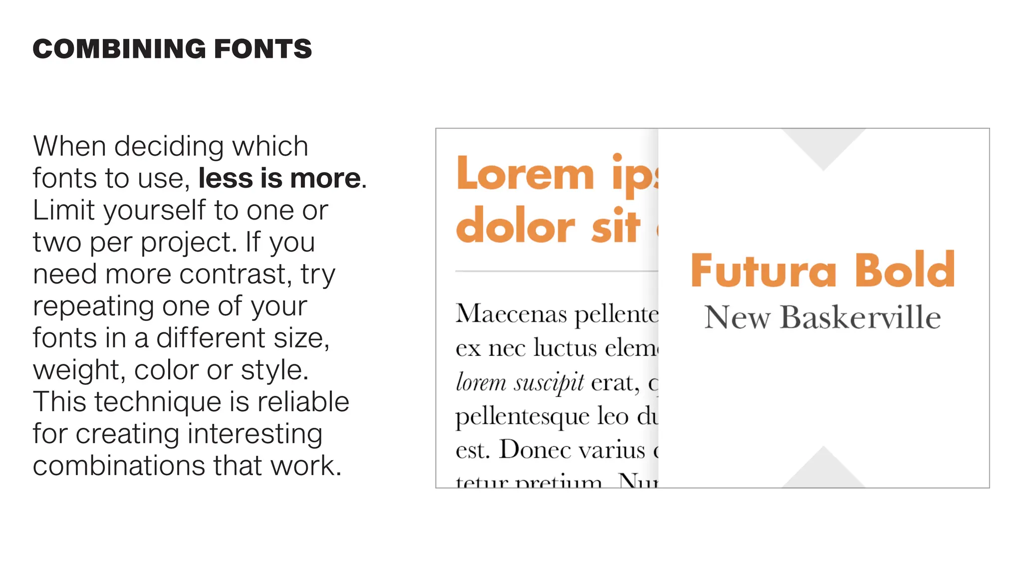When deciding which
fonts to use, less is more.
Limit yourself to one or
two per project. If you
need more contrast, try
repeating one of your
fonts in a different size,
weight, color or style.
This technique is reliable
for creating interesting
combinations that work.
COMBINING FONTS
 