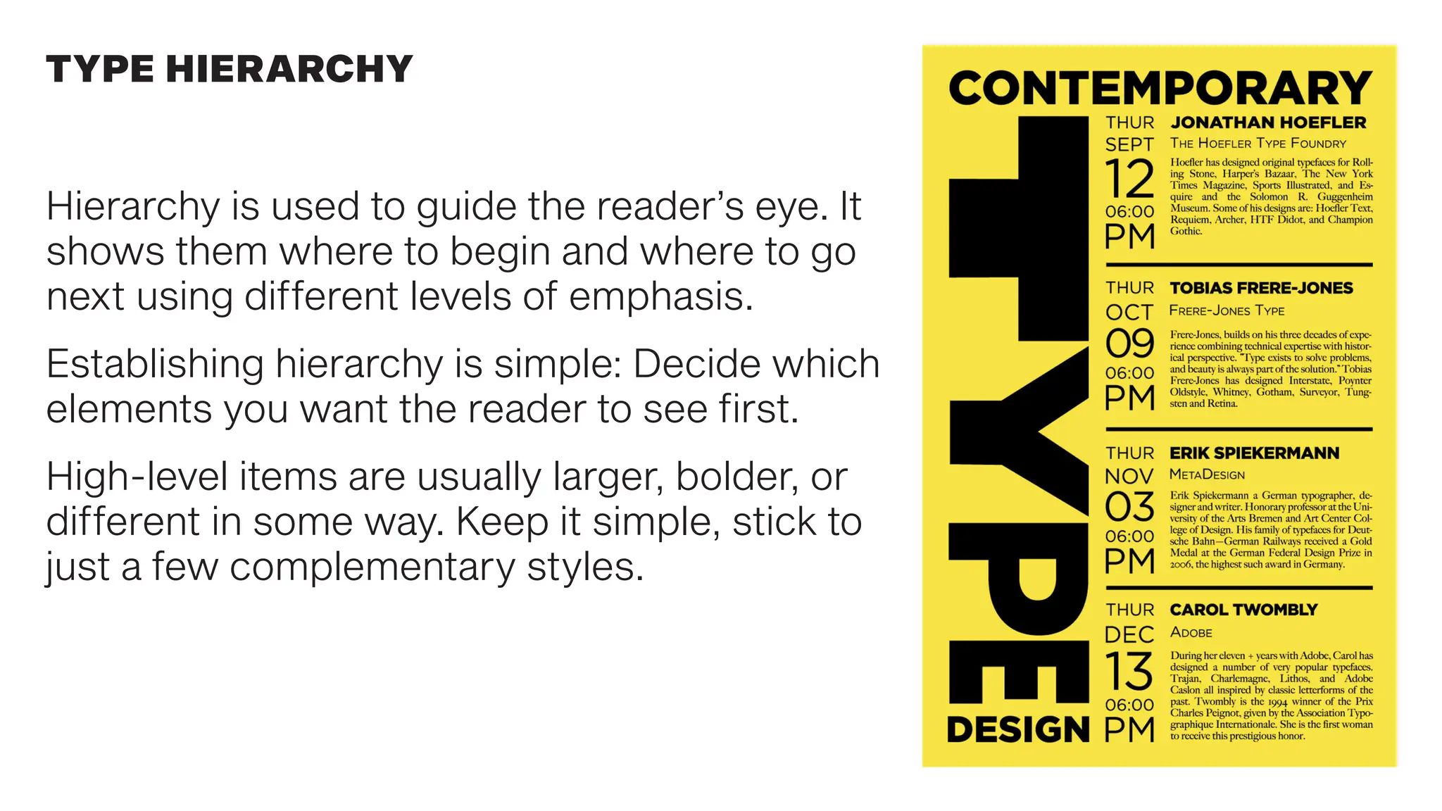 Hierarchy is used to guide the reader’s eye. It
shows them where to begin and where to go
next using different levels of emphasis.
Establishing hierarchy is simple: Decide which
elements you want the reader to see first.
High-level items are usually larger, bolder, or
different in some way. Keep it simple, stick to
just a few complementary styles.
TYPE HIERARCHY
 