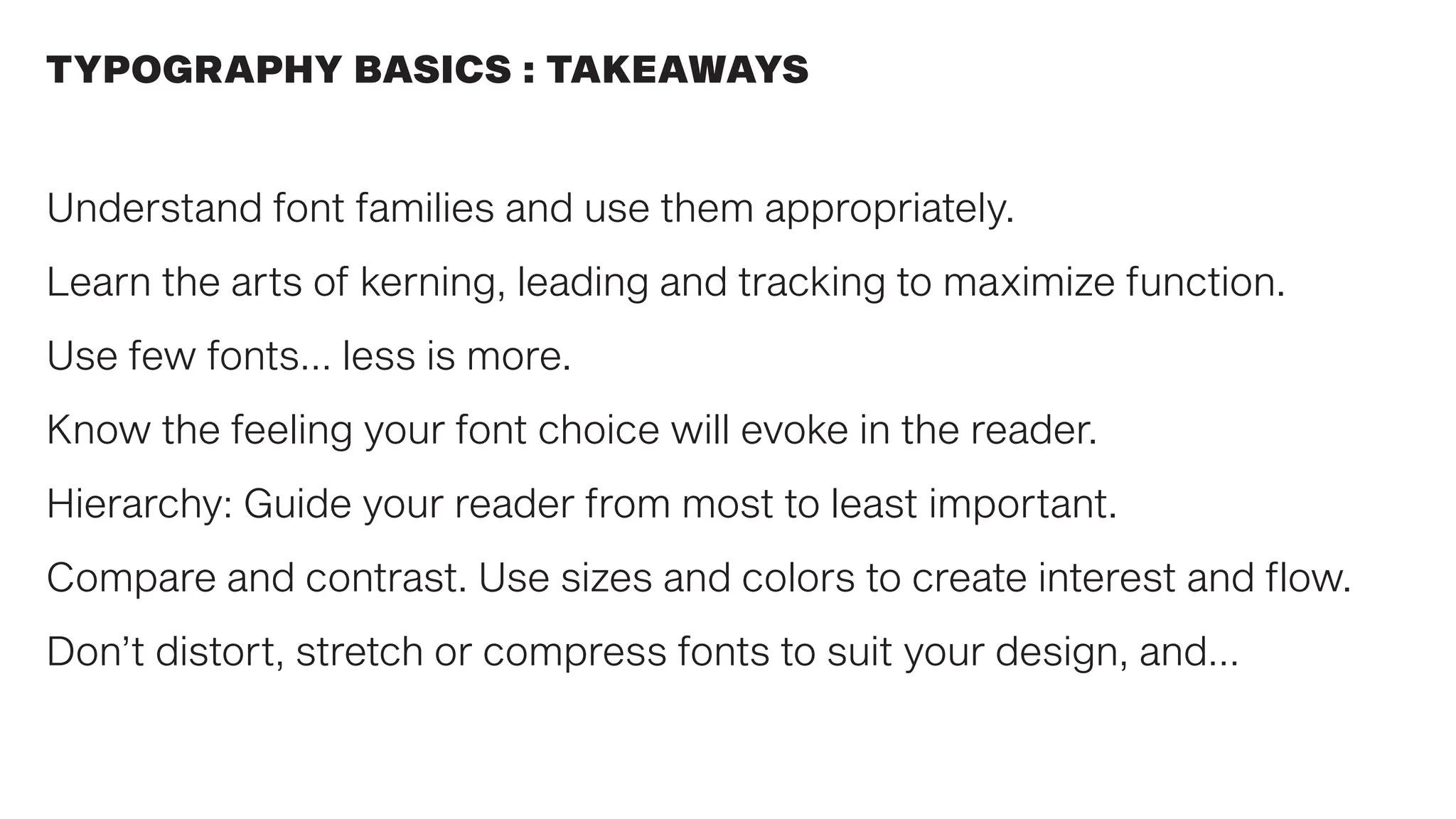 Understand font families and use them appropriately.
Learn the arts of kerning, leading and tracking to maximize function.
Use few fonts… less is more.
Know the feeling your font choice will evoke in the reader.
Hierarchy: Guide your reader from most to least important.
Compare and contrast. Use sizes and colors to create interest and flow.
Don’t distort, stretch or compress fonts to suit your design, and…
TYPOGRAPHY BASICS : TAKEAWAYS
 