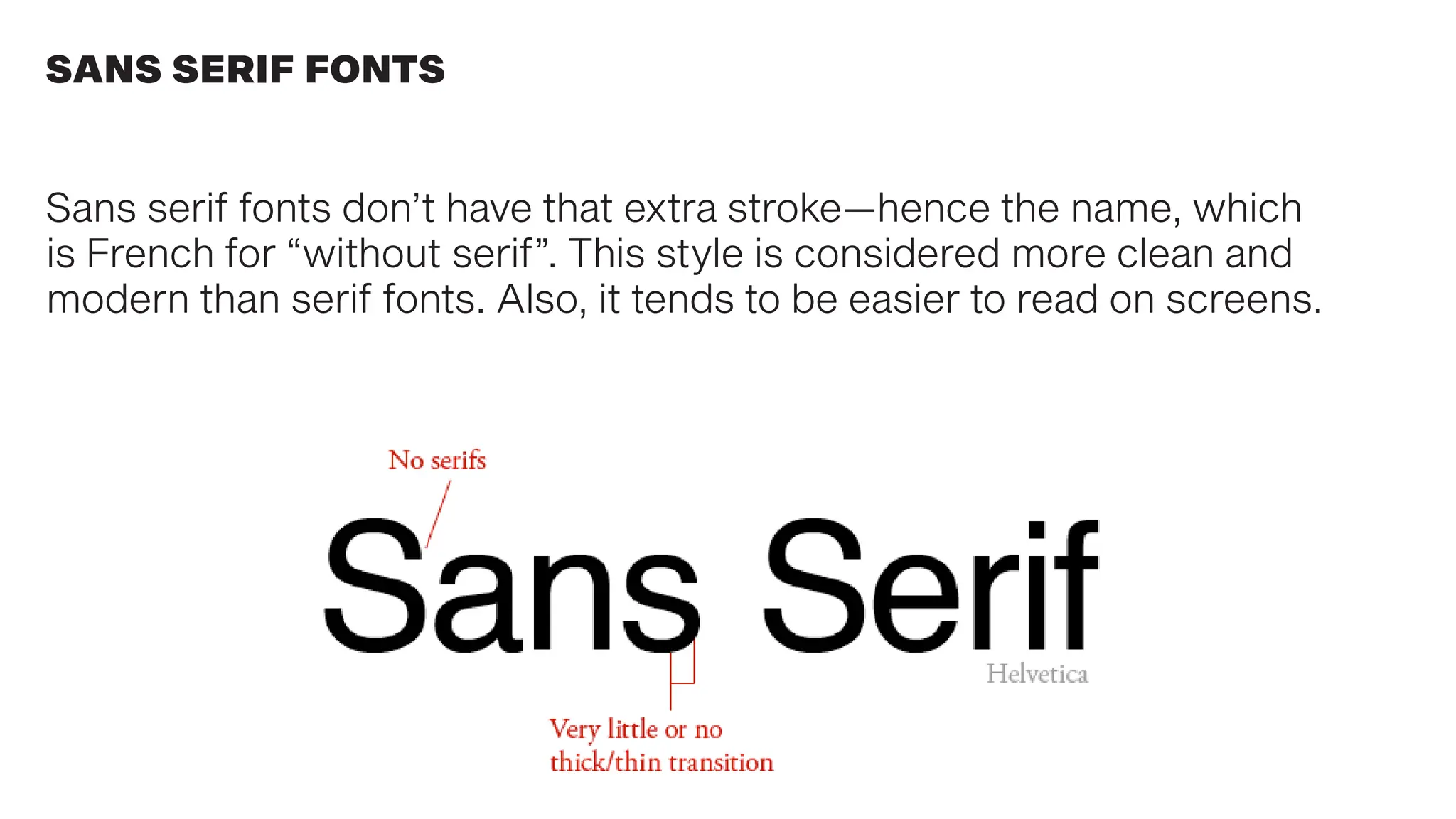 Sans serif fonts don’t have that extra stroke—hence the name, which
is French for “without serif”. This style is considered more clean and
modern than serif fonts. Also, it tends to be easier to read on screens.
SANS SERIF FONTS
 