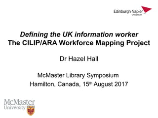 Defining the UK information worker
The CILIP/ARA Workforce Mapping Project
Dr Hazel Hall
McMaster Library Symposium
Hamilton, Canada, 15th
August 2017
 